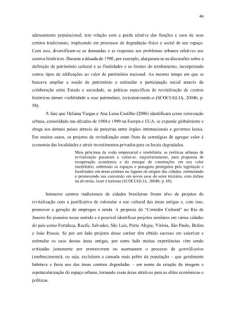 46 
adensamento populacional, tem relação com a perda relativa das funções e usos de seus centros tradicionais, implicando em processos de degradação física e social de seu espaço. Com isso, diversificam-se as demandas e as respostas aos problemas urbanos relativos aos centros históricos. Durante a década de 1980, por exemplo, alargaram-se as discussões sobre a definição de patrimônio cultural e as finalidades e os limites do tombamento, incorporando outros tipos de edificações ao valor de patrimônio nacional. Ao mesmo tempo em que se buscava ampliar a noção de patrimônio e estimular a participação social através da colaboração entre Estado e sociedade, as práticas específicas de revitalização de centros históricos deram visibilidade a esse patrimônio, (re)valorizando-o (SCOCUGLIA, 2004b, p. 58). 
A fase que Heliana Vargas e Ana Luisa Castilho (2006) identificam como reinvenção urbana, consolidada nas décadas de 1980 e 1990 na Europa e EUA, se expande globalmente e chega aos demais países através de parcerias entre órgãos internacionais e governos locais. Em muitos casos, os projetos de revitalização eram fruto de estratégias de agregar valor à economia das localidades e atrair investimentos privados para os locais degradados. 
Mais próximas da visão empresarial e imobiliária, as políticas urbanas de revitalização passaram a voltar-se, majoritariamente, para propostas de recuperação econômica e do estoque de construções em seu valor imobiliário, sobretudo os espaços e paisagens protegidos pela legislação e localizados em áreas centrais ou lugares de origem das cidades, estimulando e promovendo sua conversão em novos usos do setor terciário, com ênfase na diversão, lazer e turismo (SCOCUGLIA, 2004b, p. 68). 
Inúmeros centros tradicionais de cidades brasileiras foram alvo de projetos de revitalização com a justificativa de estimular o uso cultural das áreas antigas e, com isso, promover a geração de empregos e renda. A proposta do “Corredor Cultural” no Rio de Janeiro foi pioneira nesse sentido e é possível identificar projetos similares em várias cidades do país como Fortaleza, Recife, Salvador, São Luís, Porto Alegre, Vitória, São Paulo, Belém e João Pessoa. Se por um lado projetos desse caráter têm obtido sucesso em valorizar e estimular os usos dessas áreas antigas, por outro lado muitas experiências vêm sendo criticadas justamente por promoverem ou acentuarem o processo de gentrification (enobrecimento), ou seja, excluírem a camada mais pobre da população – que geralmente habitava e fazia uso das áreas centrais degradadas – em nome da criação da imagem e espetacularização do espaço urbano, tornando essas áreas atrativas para as elites econômicas e políticas.  