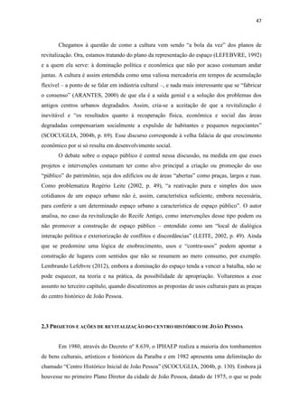 47 
Chegamos à questão de como a cultura vem sendo “a bola da vez” dos planos de revitalização. Ora, estamos tratando do plano da representação do espaço (LEFEBVRE, 1992) e a quem ela serve: à dominação política e econômica que não por acaso costumam andar juntas. A cultura é assim entendida como uma valiosa mercadoria em tempos de acumulação flexível – a ponto de se falar em indústria cultural –, e nada mais interessante que se “fabricar o consenso” (ARANTES, 2000) de que ela é a saída genial e a solução dos problemas dos antigos centros urbanos degradados. Assim, cria-se a aceitação de que a revitalização é inevitável e “os resultados quanto à recuperação física, econômica e social das áreas degradadas compensariam socialmente a expulsão de habitantes e pequenos negociantes” (SCOCUGLIA, 2004b, p. 69). Esse discurso corresponde à velha falácia de que crescimento econômico por si só resulta em desenvolvimento social. 
O debate sobre o espaço público é central nessa discussão, na medida em que esses projetos e intervenções costumam ter como alvo principal a criação ou promoção do uso “público” do patrimônio, seja dos edifícios ou de áreas “abertas” como praças, largos e ruas. Como problematiza Rogério Leite (2002, p. 49), “a reativação pura e simples dos usos cotidianos de um espaço urbano não é, assim, característica suficiente, embora necessária, para conferir a um determinado espaço urbano a característica de espaço público”. O autor analisa, no caso da revitalização do Recife Antigo, como intervenções desse tipo podem ou não promover a construção de espaço público – entendido como um “local de dialógica interação política e exteriorização de conflitos e discordâncias” (LEITE, 2002, p. 49). Ainda que se predomine uma lógica de enobrecimento, usos e “contra-usos” podem apontar a construção de lugares com sentidos que não se resumem ao mero consumo, por exemplo. Lembrando Lefebvre (2012), embora a dominação do espaço tenda a vencer a batalha, não se pode esquecer, na teoria e na prática, da possibilidade de apropriação. Voltaremos a esse assunto no terceiro capítulo, quando discutiremos as propostas de usos culturais para as praças do centro histórico de João Pessoa. 
2.3 PROJETOS E AÇÕES DE REVITALIZAÇÃO DO CENTRO HISTÓRICO DE JOÃO PESSOA 
Em 1980, através do Decreto nº 8.639, o IPHAEP realiza a maioria dos tombamentos de bens culturais, artísticos e históricos da Paraíba e em 1982 apresenta uma delimitação do chamado “Centro Histórico Inicial de João Pessoa” (SCOCUGLIA, 2004b, p. 130). Embora já houvesse no primeiro Plano Diretor da cidade de João Pessoa, datado de 1975, o que se pode  