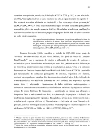 48 
considerar uma primeira tentativa de delimitação (COSTA, 2009, p. 105), e com a inclusão, em 1992, “nas seções relativas ao uso e ocupação do solo, e especificamente no capítulo II – Das zonas de restrições adicionais; no capítulo III – Das zonas especiais de preservação” (SCOCUGLIA, 2004b, p. 132), esses instrumentos legais não eram suficientes para garantir uma política efetiva de atuação no centro histórico. Demolições, abandonos e modificações nos imóveis ocorriam devido à fiscalização precária por parte do IPHAEP e à relativa omissão do poder público municipal. 
As expressões mais evidentes da omissão dos poderes públicos locais e da inexistência de atribuição de valor à área histórica e ao patrimônio cultural até, pelo menos, a década de 1990 em João Pessoa podem ser avaliadas pelas demolições e desgastes que até hoje ameaçam o patrimônio cultural estadual e municipal (SCOCUGLIA, 2004b, pp. 133-134). 
Jovanka Scocuglia (2004b) considera o período de 1987-1996 como sendo da “invenção” do centro histórico de João Pessoa. De fato, foi a partir da criação do Convênio Brasil/Espanha27 para a realização de estudos e elaboração de projetos de proteção e revitalização que se intensificaram as intervenções nessa área, podendo se falar da invenção do conceito de centro histórico nas políticas e no cotidiano da cidade. Criou-se a Comissão Permanente de Desenvolvimento do Centro Histórico de João Pessoa (CPDCH), constituída por representantes de instituições participantes do convênio, responsável por elaborar, conduzir a acompanhar os trabalhos. Um documento denominado Projeto de Revitalização do Centro Histórico de João Pessoa foi elaborado em 1987, contendo uma proposta de ação em quatro fases: 1) Informação – levantamento de dados históricos, socioeconômicos e ambientais, além das características técnico-arquitetônicas, artísticas e tipológicas da estrutura urbana do centro histórico; 2) Diagnóstico – identificação de fatores que afetavam a integridade física e socioeconômica da área; 3) Apresentação de propostas – definição das diretrizes de atuação para conter o processo de degradação urbana e que contribuíssem para a reabilitação de espaços públicos; 4) Normatização – elaboração de uma Normativa de proteção, contendo normas por quadras a partir de estudos tipológicos e normas específicas de edificações (SCOCUGLIA, 2004b, pp. 144-145; CASTRO, 2006, p. 3828). 
27 “O órgão executor na parte brasileira era o Ministério da Cultura, através da então Secretaria do Patrimônio Histórico e Artístico Nacional (SPHAN), hoje Instituto do Patrimônio Histórico e Artístico Nacional (IPHAN). Na parte espanhola, era o Instituto de Cooperación Ibero-americana (ICI), hoje um órgão multi-institucional, a Agencia Española de Cooperación Internacional (AECI)” (SCOCUGLIA, 2004b, p. 143). 
28 Além das fontes secundárias consultadas, também tivemos acesso ao documento através do acervo da Biblioteca do IPHAN na Paraíba.  