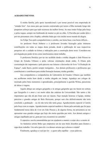 iv 
AGRADECIMENTOS 
À minha família, pelo apoio incondicional e por tornar possível esta empreitada de “estudar fora”. Aos meus pais que mesmo contrariados por terem a filha morando longe não pouparam esforços para que tudo ocorresse da melhor forma. Ao meu irmão Felipe pela força e pelos toques, sempre me lembrando de manter os pés no chão. À Flavinha por cuidar dele e por nos presentear com a Sophia, sobrinha linda que veio encher nosso mundo de alegria. 
Ao Felipe Tucs pelo companheirismo e carinho, nas horas boas e nas horas difíceis... 
Ao professor Oscar Sobarzo e à professora Jovanka Scocuglia pelas inúmeras contribuições em todas as etapas desta jornada, desde a publicação de suas respectivas pesquisas até o cuidado na leitura e indicações para a construção deste texto. Considero-me privilegiada por poder tê-los como interlocutores deste trabalho. 
À professora Doralice por ter me acolhido desde a minha chegada à João Pessoa no Grupo de Estudos Urbanos e pelas valiosas orientações desde então. À Eliana pela coorientação tão importante e pela parceria nas leituras e discussões do livro “A Produção do Espaço”, nada fáceis, porém sempre instigantes... Aos demais professores e professoras que contribuíram e contribuem para minha formação humana, minha gratidão. 
Aos companheiros e companheiras do Laboratório de Estudos Urbanos que também me acolheram muito bem desde a minha chegada em Jampa. Agradeço aos colegas de mestrado pelos bons momentos e aprendizados, principalmente à querida Wilma, parceirona de ideias e viagens. 
Aquele abraço aos amigos geógrafos e às amigas geógrafas que me fazem ter certeza que Geografia é o amor e vai muito além das cadeiras da Universidade. São tantos e tão importantes que não dá pra listar sem ser injusta. Faço menção honrosa à Equipe, minhas parceiras e grandes amigas de Belo Horizonte, porque sem elas definitivamente não teria concluído a graduação – ou ela não teria tido tanta graça. Agradecimento especial à Camila pela força com os mapas. Agradecimento especial também à Akene pela amizade que foi peça fundamental nessa ideia de viver em João Pessoa e, de alguma forma, me presenteou ao me apresentar suas grandes amigas que hoje são muito queridas por mim. Aos demais amigos e amigas espalhados por aí, grata por nos cruzarmos no caminho! 
À capoeira e aos/às camaradinhas por me ajudarem a manter o corpo são e a mente sã. 
Ao fantástico artista Shiko que emprestou um de seus belos desenhos para ilustrar a capa deste trabalho. Um salve para ele e os demais artistas que colorem a cidade! 
Finalmente, agradeço a você por ler – e quem sabe espalhar – essas palavras.  