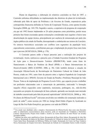 49 
Diante do diagnóstico e elaboração de relatórios concluídos no final de 1987, a Comissão enfrentou dificuldades na implementação das diretrizes do plano de revitalização, sobretudo pela falta de apoio da Prefeitura e do Governo do Estado, responsáveis pelas contrapartidas financeiras definidas no Termo de Cooperação Técnica, como aponta Jovanka Scocuglia (2004b, pp. 169-170). Segundo a autora, a expectativa do programa de cooperação era que até 1992 fossem implantadas as 26 ações propostas como prioritárias, porém nessa primeira fase foram executadas apenas restaurações consideradas mais urgentes e houve uma desarticulação da equipe técnica, principalmente por ausência de remuneração por parte dos órgãos públicos do estado da Paraíba, desrespeitando o estabelecido nos termos do Convênio. Os entraves burocráticos associados aos conflitos com segmentos da população local, especialmente comerciantes, contribuíram para que a implantação do projeto fosse mais lenta que o previsto (SCOCUGLIA, 2004b, p. 170). 
A Comissão passou então a buscar parcerias para a realização dos projetos de revitalização. Assim, realizou-se a parceria com a Unidade Executora Estadual do Programa de Ação para o Desenvolvimento Turístico (PRODETUR), tendo como fonte de financiamento o Banco do Nordeste do Brasil (BNB) e o Banco Interamericano de Desenvolvimento (BID) (CASTRO, 2006, p. 30). Cabe também destacar a atuação da Associação Oficina-Escola de Revitalização do Patrimônio Cultural da Cidade de João Pessoa, criada em 1991, outro fruto da parceria entre a Agência Espanhola de Cooperação Internacional com o IPHAN, Governo do Estado da Paraíba e Prefeitura Municipal de João Pessoa. Trata-se da implantação do Programa Escuela-Taller, que capacita jovens a trabalhar em profissões relacionadas com a conservação do patrimônio, reativando “a formação naqueles ofícios esquecidos como carpintaria, marcenaria, jardinagem, etc., mão-de-obra necessária aos projetos de restauração de bens culturais, apoiando sua inserção num mercado de trabalho caracterizado pela falta de pessoal especializado” (SCOCUGLIA, 2004b, p. 140). Os alunos da Oficina-Escola29 estiveram envolvidos nos trabalhos de restauração realizados a partir de então30, como ocorreu em 1994 no Antigo Hotel Globo (Figura 4), localizado no Largo de São Frei Pedro Gonçalves, que passou a ser sede da CPDCH. 
29 Um estudo mais detalhado sobre a atuação e funcionamento da Oficina-Escola, bem como uma discussão sobre os rebatimentos socioeconômicos dessa iniciativa, pode ser encontrado em “Cidadania e Patrimônio Cultural: Oficina-Escola, Projeto Folia Cidadã e Acehrvo no Centro Histórico de João Pessoa” de Jovanka Scocuglia (2004a). 
30 Algumas das ações mais significativas foram: Recuperação da Praça Dom Adauto; Recuperação do Adro São Francisco; Restauração da Igreja de São Bento; Restauração do Tribunal de Justiça do Estado; Restauração do Teatro Santa Roza; Restauração da Biblioteca Pública do Estado; Restauração do Coreto da Praça Venâncio Neiva; Restauração da Estação Ferroviária; Restauração do Sobrado do Comendador Santos Coelho (Casarão  