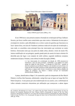 50 
Figura 4: Hotel Globo antes e depois do restauro. 
Fonte: CPDCH apud Castro (2006, p. 41). 
Já em 1988 houve uma primeira tentativa frustrada de revitalização da Praça Anthenor Navarro, por haver conflito entre comerciantes que eram contra o fechamento da área para a circulação de veículos e pela dificuldade em se retirar o posto de gasolina que funcionava no local. Apesar disso, essa área do Varadouro continuou sendo alvo de ações de revitalização e, mais tarde, se consolidou como principal lócus das intervenções que ocorreram no centro histórico. Interessante notar que essa parte da cidade sofreu, durante o início do século XX, intensa modificação em sua paisagem, quando grande parte do casario de traços coloniais foi demolida para dar lugar a um conjunto de estilo eclético, seguindo tendências europeias modernistas da época. Portanto, como afirma Jovanka Scocuglia (2004b), 
[...] nas intervenções de revitalização da década de 1990 procurava-se rememorar a fase de maior prestígio, visibilidade e uso público do centro antigo da cidade de João Pessoa – as décadas de 1920-1930 – quando as áreas de comércio na rua Maciel Pinheiro e de moradia na rua da Areia e no Largo de São Frei Pedro Gonçalves ainda representavam riqueza e poder ou, pelo menos, o espaço onde viviam e circulavam os mais ilustres cidadãos da cidade no comércio, nos bancos e demais serviços ali localizados (SCOCUGLIA, 2004b, p. 79). 
A praça, identificada no Mapa 3, foi construída a partir do alargamento da Rua Maciel Pinheiro e da Rua João Suassuna, substituindo o antigo beco que as ligava ao Largo São Frei Pedro Gonçalves. A área passou por uma modernização do seu casario, com a substituição de velhos sobrados comerciais oitocentistas por edificações que começavam a adotar alguns 
dos Azulejos); Revitalização do Largo e da Ladeira São Frei Pedro Gonçalves; Revitalização da faixa de domínio da Companhia Brasileira de Trens Urbanos (CBTU); Restauração da Igreja de São Frei Pedro Gonçalves; Restauração do Prédio Nº 2 do Largo São Frei Pedro Gonçalves; Restauração da Antiga Fábrica de Vinho de Caju Tito Silva e Cia.; Restauração da Igreja da Santa Casa de Misericórdia da Paraíba (CASTRO, 2006, pp. 39-40).  