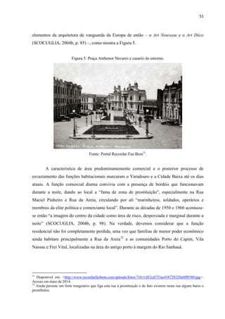 51 
elementos da arquitetura de vanguarda da Europa de então – o Art Nouveau e o Art Déco (SCOCUGLIA, 2004b, p. 85) –, como mostra a Figura 5. 
Figura 5: Praça Anthenor Navarro e casario do entorno. 
Fonte: Portal Recordar Faz Bem31. 
A característica de área predominantemente comercial e o posterior processo de esvaziamento das funções habitacionais marcaram o Varadouro e a Cidade Baixa até os dias atuais. A função comercial diurna convivia com a presença de bordéis que funcionavam durante a noite, dando ao local a “fama de zona de prostituição”, especialmente na Rua Maciel Pinheiro e Rua da Areia, circulando por ali “marinheiros, soldados, operários e membros da elite política e comerciante local”. Durante as décadas de 1950 e 1960 acentuou- se então “a imagem do centro da cidade como área de risco, despovoada e marginal durante a noite” (SCOCUGLIA, 2004b, p. 98). Na verdade, devemos considerar que a função residencial não foi completamente perdida, uma vez que famílias de menor poder econômico ainda habitam principalmente a Rua da Areia32 e as comunidades Porto do Capim, Vila Nassau e Frei Vital, localizadas na área do antigo porto à margem do Rio Sanhauá. 
31 Disponível em: <http://www.recordarfazbem.com/uploads/fotos/71b11d52cd733ae438728228a0ff8580.jpg>. Acesso em maio de 2014. 
32 Ainda persiste um forte imaginário que liga esta rua à prostituição e de fato existem nesta rua alguns bares e prostíbulos.  