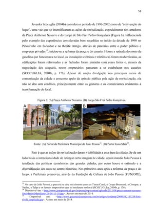 53 
Jovanka Scocuglia (2004b) considera o período de 1996-2002 como de “reinvenção do lugar”, uma vez que se intensificaram as ações de revitalização, especialmente nos arredores da Praça Anthenor Navarro e do Largo de São Frei Pedro Gonçalves (Figura 6). Influenciada pelo exemplo das experiências consideradas bem sucedidas no início da década de 1990 no Pelourinho em Salvador e no Recife Antigo, através de parcerias entre o poder público e empresas privadas33, iniciou-se a reforma da praça e do casario. Houve a retirada do posto de gasolina que funcionava no local, as instalações elétricas e telefônicas foram modernizadas, as edificações foram reformadas e as fachadas foram pintadas com cores fortes e, através da negociação dos aluguéis, novos empresários passaram a se estabelecer nos casarios (SCOCUGLIA, 2004b, p. 176). Apesar de ampla divulgação nos principais meios de comunicação da cidade e crescente apelo da opinião pública pela ação de revitalização, ela não se deu sem conflitos, principalmente entre os gestores e os comerciantes resistentes à transformação do local. 
Figura 6: (A) Praça Anthenor Navarro. (B) Largo São Frei Pedro Gonçalves. 
Fonte: (A) Portal da Prefeitura Municipal de João Pessoa34. (B) Portal Guia Mais35. 
Fato é que as ações de revitalização deram visibilidade a esta área da cidade. Se de um lado havia a intencionalidade de reforçar certa imagem de cidade, aproximando João Pessoa à tendência das políticas econômicas das grandes cidades, por outro houve o estímulo e a diversificação dos usos no centro histórico. Nos primeiros anos após a reforma da praça e do largo, a Prefeitura promoveu, através da Fundação de Cultura de João Pessoa (FUNJOPE), 
33 No caso de João Pessoa, a parceria se deu inicialmente entre as Tintas Coral, o Grupo Brennand, a Cimepar, a Saelpa, a Telpa e os demais empresários que se instalaram no local (SCOCUGLIA, 2004b, p. 176). 
34 Disponível em: <http://www.joaopessoa.pb.gov.br/portal/wp-content/uploads/2011/08/praca-antenor-navarro- fotoManoelMartiliano-29-08-11-10.jpg>. Acesso em maio de 2014. 
35 Disponível em: <http://www.guiamaisjoaopessoa.com.br/artigos/sendtmp/20080312115218/foto- (161)_ampliada.jpg>. Acesso em maio de 2014.  