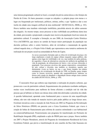 54 
uma intensa programação cultural no local, a exemplo da prévia carnavalesca e dos festejos da Paixão de Cristo. Os bares passaram a ocupar as calçadas e a própria praça com mesas e o lugar era frequentado por intelectuais, políticos, artistas, enfim, o que “ajudava a dar a esse trecho da cidade uma imagem artificial de área enobrecida” (SCOCUGLIA, 2004b, p. 183). Houve também uma imediata valorização imobiliária, percebida através do súbito aumento dos aluguéis. Ao mesmo tempo, nesse processo se deu visibilidade aos problemas desta área da cidade, provocando e propiciando a atuação mais incisiva da população local nos rumos do patrimônio cultural. É exemplar a formação, no ano 2000, da Associação Centro Histórico Vivo (ACEHRVO), que atuava no sentido de buscar maior participação da população nas decisões políticas sobre o centro histórico, além de reivindicar a manutenção da agenda cultural naquela área, e o Projeto Folia Cidadã, que representava uma tentativa autônoma de realização de um projeto social na comunidade do Porto do Capim. 
As novas associações formadas após as obras de revitalização da praça e do largo ampliaram a noção de espaço urbano enquanto espaço público, não apenas como lugar de visibilidade e de voz, mas também de ações práticas, de sugestões e busca de alternativas concretas de melhoria da qualidade de vida da população, da infraestrutura do bairro e dos serviços oferecidos à população. Esse processo envolveu não apenas empresários, consumidores de arte, cultura e diversão, mas também os moradores, aqueles que diariamente vivem no bairro, na rua, e que foram tratados nos planos estratégicos de revitalização da década de 1990, na Paraíba, quase sempre como se fossem invisíveis, quando não responsabilizáveis indiretos ou diretos pelo estado de abandono e degradação dessas antigas áreas centrais da cidade (SCOCUGLIA, 2004a, p. 169). 
É necessário frisar que embora seja importante a realização de projetos culturais, que promovem o uso do patrimônio cultural, frequentemente eles produzem resultados ambíguos, muitas vezes insuficientes para melhorar de forma eficiente a condição real da vida das pessoas que já habitam ou fazem uso dessas áreas então desvalorizadas e precárias da cidade. A questão habitacional, apontada como fundamental para o sucesso de uma requalificação urbana, não tem sido tratada de maneira incisiva pelo poder público ao longo desses anos. Existiram iniciativas como a inserção de João Pessoa em 2002 no Programa de Revitalização de Sítios Históricos (PRSH) em parceria com a Caixa Econômica Federal, que visava à criação de linhas de financiamento para reforma de casarios estimulando o uso habitacional ou comercial/habitacional. Posteriormente este programa foi transformado em Perímetro de Reabilitação Integrada (PRI), ampliando a ação do PRSH para ruas e praças. Houve também em 2007 o Projeto Moradouro, através do Programa de Arrendamento Residencial da Caixa Econômica Federal, que previa a transformação de sete casarões da Rua João Suassuna em  