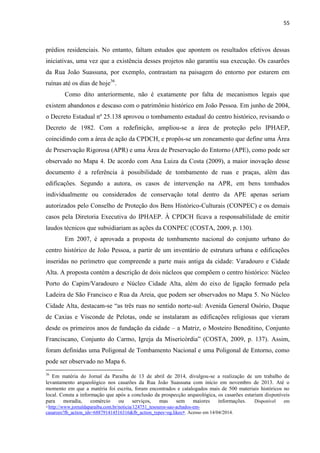 55 
prédios residenciais. No entanto, faltam estudos que apontem os resultados efetivos dessas iniciativas, uma vez que a existência desses projetos não garantiu sua execução. Os casarões da Rua João Suassuna, por exemplo, contrastam na paisagem do entorno por estarem em ruínas até os dias de hoje36. 
Como dito anteriormente, não é exatamente por falta de mecanismos legais que existem abandonos e descaso com o patrimônio histórico em João Pessoa. Em junho de 2004, o Decreto Estadual nº 25.138 aprovou o tombamento estadual do centro histórico, revisando o Decreto de 1982. Com a redefinição, ampliou-se a área de proteção pelo IPHAEP, coincidindo com a área de ação da CPDCH, e propôs-se um zoneamento que define uma Área de Preservação Rigorosa (APR) e uma Área de Preservação do Entorno (APE), como pode ser observado no Mapa 4. De acordo com Ana Luiza da Costa (2009), a maior inovação desse documento é a referência à possibilidade de tombamento de ruas e praças, além das edificações. Segundo a autora, os casos de intervenção na APR, em bens tombados individualmente ou considerados de conservação total dentro da APE apenas seriam autorizados pelo Conselho de Proteção dos Bens Histórico-Culturais (CONPEC) e os demais casos pela Diretoria Executiva do IPHAEP. À CPDCH ficava a responsabilidade de emitir laudos técnicos que subsidiariam as ações da CONPEC (COSTA, 2009, p. 130). 
Em 2007, é aprovada a proposta de tombamento nacional do conjunto urbano do centro histórico de João Pessoa, a partir de um inventário de estrutura urbana e edificações inseridas no perímetro que compreende a parte mais antiga da cidade: Varadouro e Cidade Alta. A proposta contém a descrição de dois núcleos que compõem o centro histórico: Núcleo Porto do Capim/Varadouro e Núcleo Cidade Alta, além do eixo de ligação formado pela Ladeira de São Francisco e Rua da Areia, que podem ser observados no Mapa 5. No Núcleo Cidade Alta, destacam-se “as três ruas no sentido norte-sul: Avenida General Osório, Duque de Caxias e Visconde de Pelotas, onde se instalaram as edificações religiosas que vieram desde os primeiros anos de fundação da cidade – a Matriz, o Mosteiro Beneditino, Conjunto Franciscano, Conjunto do Carmo, Igreja da Misericórdia” (COSTA, 2009, p. 137). Assim, foram definidas uma Poligonal de Tombamento Nacional e uma Poligonal de Entorno, como pode ser observado no Mapa 6. 
36 Em matéria do Jornal da Paraíba de 13 de abril de 2014, divulgou-se a realização de um trabalho de levantamento arqueológico nos casarões da Rua João Suassuna com início em novembro de 2013. Até o momento em que a matéria foi escrita, foram encontrados e catalogados mais de 500 materiais históricos no local. Consta a informação que após a conclusão da prospecção arqueológica, os casarões estariam disponíveis para moradia, comércio ou serviços, mas sem maiores informações. Disponível em <http://www.jornaldaparaiba.com.br/noticia/124751_tesouros-sao-achados-em- casaroes?fb_action_ids=688791414516316&fb_action_types=og.likes>. Acesso em 14/04/2014.  