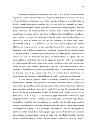 59 
Intervenções emblemáticas ocorreram entre 2009 e 2010 em dois espaços públicos significativos no contexto da Cidade Alta: a Praça Vidal de Negreiros ou Ponto de Cem Réis e a Praça Rio Branco. Localizadas entre a Rua Visconde de Pelotas e a Avenida Duque de Caxias, estando relativamente próximas entre si, como pode ser observado no Mapa 7, configuram dois exemplos distintos de reformas empreendidas pelo poder público, apesar de haver confluências na intencionalidade das mesmas, como veremos adiante. Devemos ressaltar que “no espaço público, além de se conflitarem interesses públicos e privados, às vezes entram em controvérsia diferentes órgãos da própria administração pública, pelo exercício do poder no espaço que cada um tenta defender e, em alguns casos, impor” (SOBARZO, 2004, p. 72). Lembrando-se da tríade de conceitos propostos por Lefebvre (2012), o que costuma ocorrer é a prática espacial dos “usuários” dos espaços públicos – que é justamente o que os definem enquanto tais – ser alterada pelas decisões normalmente levadas a cabo pelo Estado, na figura do poder municipal ou do próprio prefeito. Essas decisões, atuando no nível da dominação (no plano das representações do espaço), não raro desconsideram a importância simbólica do espaço, no plano do vivido e da apropriação, servindo assim para legitimar o interesse de grupos específicos ou uma visão particular dos rumos que deve tomar a cidade. Não estamos, com isso, defendendo uma posição radical contrária às transformações do espaço, que em muitos casos se fazem necessárias e são fruto da dinâmica social. O que é passível de crítica é a condução dessas interferências e as consequências que elas trazem para os habitantes da cidade, como tentaremos demonstrar. 
A Praça Vidal de Negreiros, apesar de inserida na Poligonal de Área Rigorosa pelo tombamento do IPHAEP e na Poligonal de Entorno pelo tombamento do IPHAN, passou por uma reforma que modificou totalmente seu desenho urbano anterior. Porém, essa não foi a primeira reforma radical que ocorreu ali. No século XVII, no local foi construída a Igreja do Rosário dos Pretos, representando a devoção dos homens pretos, fossem foros ou escravos (SARMENTO et al, 2010, p. 3). As atividades da igreja demarcavam o cotidiano do lugar, abrigando atividades culturais e trabalhos sociais voltados para a comunidade negra. Havia a realização de procissões, festas, coroações de reis e rainhas, além de ajudas a necessitados e doentes, concessão de dotes, proteção contra maus-tratos dos senhores e ajuda para compra de alforria (SOUSA JÚNIOR, 2008, p. 458 apud SARMENTO et al, 2010, p. 3). Como parte das reformas ocorridas na década de 1920, a igreja e alguns casarios do entorno foram demolidas para dar lugar a uma área larga e regular no então centro da cidade, destinada a funcionar como terminal dos bondes elétricos. As duas paisagens podem ser vistas na Figura 7.  