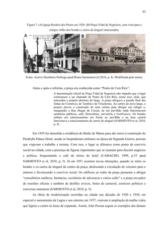 61 
Figura 7: (A) Igreja Rosário dos Pretos em 1920. (B) Praça Vidal de Negreiros, com vista para o relógio, trilho dos bondes e carros de aluguel estacionados. 
Fonte: Acervo Humberto Nobrega apud Bruna Sarmentoet al (2010, p. 4). Modificada pela autora. 
Antes e após a reforma, a praça era conhecida como “Ponto de Cem Réis”: 
A denominação oficial de Praça Vidal de Negreiros não impediu que o lugar continuasse a ser chamado de Ponto de Cem Réis, nome esse, aliás, que antecedeu a própria abertura do largo. A praça abrigava a parada final das linhas do Comércio, de Tambiá e de Trincheiras. Ao centro do novo largo, o projeto previu a construção de uma coluna para abrigar um relógio e, margeando a Rua Duque de Caxias, de um pavilhão onde funcionavam sanitários públicos, café, floricultura, sorveteria e bomboniere. Os bondes tinham seu entroncamento em frente ao pavilhão e na área central funcionava o estacionamento de carros de aluguel (SARMENTO et al, 2010, p. 4). 
Em 1929 foi demolida a residência do Barão de Marau para dar início à construção do Parahyba Palace Hotel, aonde se hospedariam militares na época da Segunda Guerra, pessoas que viajavam a trabalho e turistas. Com isso, o lugar se afirmava como ponto de convívio social na cidade, com a presença de figuras importantes que se reuniam para discutir negócios e política, frequentando o café do térreo do hotel (CAMACHO, 1999, p.33 apud SARMENTO et al, 2010, p. 5). Já em 1951 ocorrem novas alterações, quando se retira os bondes e os carros de aluguel do centro da praça, deslocando a circulação de veículos para o entorno e favorecendo o convívio social. Os edifícios ao redor da praça passaram a abrigar “consultórios médicos, farmácias, escritórios de advocacia e vários cafés” e a praça era palco de reuniões oficiais e também de desfiles cívicos, festas de carnaval, comícios políticos e conversas matutinas (SARMENTO et al, 2010, p. 5). 
As obras de modernização ocorridas na cidade nas décadas de 1920 e 1930, em especial o saneamento da Lagoa e seu entorno em 1937, visavam à ampliação da malha viária que ligaria o centro às áreas de expansão. Assim, João Pessoa seguia os exemplos das demais  
