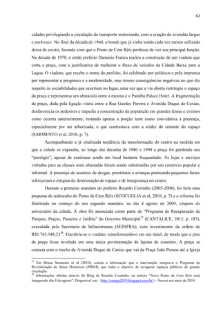 62 
cidades privilegiando a circulação do transporte motorizado, com a criação de avenidas largas e parkways. No final da década de 1960, o bonde que já vinha sendo cada vez menos utilizado deixa de existir, fazendo com que o Ponto de Cem Réis perdesse de vez sua principal função. Na década de 1970, o então prefeito Damásio Franca realiza a construção de um viaduto que corta a praça, com a justificativa de melhorar o fluxo de veículos da Cidade Baixa para a Lagoa. O viaduto, que recebe o nome do prefeito, foi celebrado por políticos e pela imprensa por representar o progresso e a modernidade, mas trouxe consequências negativas no que diz respeito às sociabilidades que ocorriam no lugar, uma vez que a via aberta restringiu o espaço da praça e representou um obstáculo entre a mesma e o Paraíba Palace Hotel. A fragmentação da praça, dada pela ligação viária entre a Rua Guedes Pereira e Avenida Duque de Caxias, desfavorecia os pedestres e impedia a concentração da população em grandes festas e eventos como ocorria anteriormente, restando apenas a porção leste como convidativa à presença, especialmente por ser arborizada, o que contrastava com a aridez do restante do espaço (SARMENTO et al, 2010, p. 7). 
Acompanhando a já sinalizada tendência da transformação do centro na medida em que a cidade se expandia, ao longo das décadas de 1980 e 1990 a praça foi perdendo seu “prestígio”, apesar de continuar sendo um local bastante frequentado. As lojas e serviços voltados para as classes mais abastadas foram sendo substituídas por um comércio popular e informal. A presença de usuários de drogas, prostitutas e crianças praticando pequenos furtos reforçavam o estigma de deterioração do espaço e de insegurança no centro. 
Durante o primeiro mandato do prefeito Ricardo Coutinho (2005-2008), foi feita uma proposta de redesenho do Ponto de Cem Réis (SCOCUGLIA et al, 2010, p. 7) e a reforma foi finalizada no começo do seu segundo mandato, no dia 4 agosto de 2009, véspera do aniversário da cidade. A obra foi anunciada como parte do “Programa de Recuperação de Parques, Praças, Passeios e Jardins” do Governo Municipal37 (CANTALICE, 2012, p. 187), executada pela Secretaria de Infraestrutura (SEINFRA), com investimento da ordem de R$1.763.148,2338. Encobriu-se o viaduto, transformando-o em um túnel, de modo que o piso da praça fosse nivelado em uma única pavimentação de lajotas de concreto. A praça se conecta com o trecho da Avenida Duque de Caxias que vai da Praça João Pessoa até a Igreja 
37 Em Bruna Sarmento et al (2010), consta a informação que a intervenção integrava o Programa de Revitalização de Sítios Históricos (PRSH), que tinha o objetivo de recuperar espaços públicos de grande circulação. 
38 Informações obtidas através do Blog de Ricardo Coutinho, na notícia “Novo Ponto de Cem Reis será inaugurado dia 4 de agosto”. Disponível em: <http://omago2010.blogspot.com.br/>. Acesso em maio de 2014.  