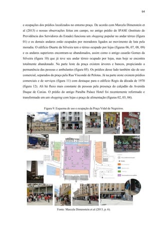 64 
e ocupações dos prédios localizados no entorno praça. De acordo com Marcela Dimenstein et al (2013) e nossas observações feitas em campo, no antigo prédio do IPASE (Instituto de Previdência dos Servidores do Estado) funciona um shopping popular no andar térreo (figura 01) e os demais andares estão ocupados por moradores ligados ao movimento de luta pela moradia. O edifício Duarte da Silveira tem o térreo ocupado por lojas (figuras 06, 07, 08, 09) e os andares superiores encontram-se abandonados, assim como o antigo casarão Gomes da Silveira (figura 10) que já teve seu andar térreo ocupado por lojas, mas hoje se encontra totalmente abandonado. Na parte leste da praça existem árvores e bancos, propiciando a permanência das pessoas e ambulantes (figura 05). Os prédios desse lado também são de uso comercial, separados da praça pela Rua Visconde de Pelotas. Já na parte oeste existem prédios comerciais e de serviços (figura 11) com destaque para o edifício Regis da década de 1970 (figura 12). Ali há fluxo mais constante de pessoas pela presença do calçadão da Avenida Duque de Caxias. O prédio do antigo Paraíba Palace Hotel foi recentemente reformado e transformado em um shopping com lojas e praça de alimentação (figuras 02, 03, 04). 
Figura 9: Esquema de uso e ocupação da Praça Vidal de Negreiros. 
Fonte: Marcela Dimenstein et al (2013, p. 6).  