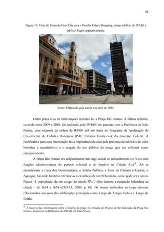 65 
Figura 10: Vista do Ponto de Cem Réis para o Paraíba Palace Shopping, antigo edifício do IPASE e edifício Regis respectivamente. 
Fonte: Elaborada pela autora em abril de 2014. 
Outra praça alvo de intervenções recentes foi a Praça Rio Branco. A última reforma, ocorrida entre 2009 e 2010, foi realizada pelo IPHAN em parceria com a Prefeitura de João Pessoa, com recursos da ordem de R$400 mil por meio do Programa de Aceleração do Crescimento de Cidades Históricas (PAC Cidades Históricas), do Governo Federal. A justificativa para essa intervenção foi a importância da área pela presença de edifícios de valor histórico a arquitetônico e o resgate do uso público da praça, que era utilizada como estacionamento. 
A Praça Rio Branco era originalmente um largo aonde se concentravam edifícios com funções administrativas do período colonial e do Império na Cidade Alta39. Ali se encontraram a Casa dos Governadores, o Erário Público, a Casa de Câmara e Cadeia, o Açougue, havendo também referências à existência de um Pelourinho, como pode ser visto na Figura 11, reprodução de um croqui do século XVII, feito durante a ocupação holandesa na cidade – de 1634 a 1654 (COSTA, 2009, p. 89). Os nomes atribuídos ao largo estavam relacionados aos usos das edificações principais como Largo da Antiga Cadeia e Largo do Erário. 
39 A maioria das informações sobre a história da praça foi retirada do Projeto de Revitalização da Praça Rio Branco, disponível na Biblioteca do IPHAN em João Pessoa.  