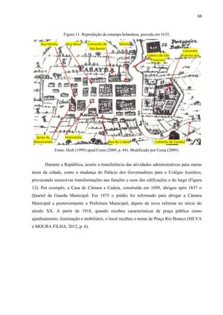 66 
Figura 11: Reprodução de estampa holandesa, gravada em 1635. 
Fonte: Dieb (1999) apud Costa (2009, p. 84). Modificado por Costa (2009). 
Durante a República, ocorre a transferência das atividades administrativas para outras áreas da cidade, como a mudança do Palácio dos Governadores para o Colégio Jesuítico, provocando sucessivas transformações nas funções e usos das edificações e do largo (Figura 12). Por exemplo, a Casa de Câmara e Cadeia, construída em 1699, abrigou após 1837 o Quartel da Guarda Municipal. Em 1875 o prédio foi reformado para abrigar a Câmara Municipal e posteriormente a Prefeitura Municipal, depois de nova reforma no início do século XX. A partir de 1918, quando recebeu características de praça pública como ajardinamento, iluminação e mobiliário, o local recebeu o nome de Praça Rio Branco (SILVA e MOURA FILHA, 2012, p. 6). 
 