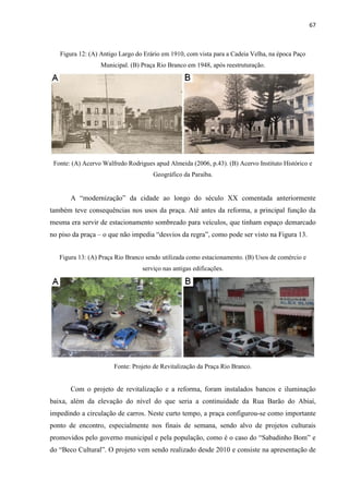 67 
Figura 12: (A) Antigo Largo do Erário em 1910, com vista para a Cadeia Velha, na época Paço Municipal. (B) Praça Rio Branco em 1948, após reestruturação. 
Fonte: (A) Acervo Walfredo Rodrigues apud Almeida (2006, p.43). (B) Acervo Instituto Histórico e Geográfico da Paraíba. 
A “modernização” da cidade ao longo do século XX comentada anteriormente também teve consequências nos usos da praça. Até antes da reforma, a principal função da mesma era servir de estacionamento sombreado para veículos, que tinham espaço demarcado no piso da praça – o que não impedia “desvios da regra”, como pode ser visto na Figura 13. 
Figura 13: (A) Praça Rio Branco sendo utilizada como estacionamento. (B) Usos de comércio e serviço nas antigas edificações. 
Fonte: Projeto de Revitalização da Praça Rio Branco. 
Com o projeto de revitalização e a reforma, foram instalados bancos e iluminação baixa, além da elevação do nível do que seria a continuidade da Rua Barão do Abiaí, impedindo a circulação de carros. Neste curto tempo, a praça configurou-se como importante ponto de encontro, especialmente nos finais de semana, sendo alvo de projetos culturais promovidos pelo governo municipal e pela população, como é o caso do “Sabadinho Bom” e do “Beco Cultural”. O projeto vem sendo realizado desde 2010 e consiste na apresentação de  