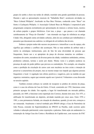 68 
grupos de samba e choro nas tardes de sábado, reunindo uma grande quantidade de pessoas. Durante e após as apresentações musicais do “Sabadinho Bom”, acontecem atividades no “Beco Cultural Philipéia”, localizado na Rua Braz Floriano, conhecida como “Beco” em frente à Cachaçaria Philipéia. A Associação Cultural Beco da Philipéia é responsável pela programação composta normalmente por apresentações de músicos e artistas locais, mestres da cultura popular e grupos folclóricos. Com isso, a praça – que passou a ser chamada carinhosamente de “Praça do Chorinho” – tem retomado seu lugar de referência na antiga Cidade Alta, abrigando outras atividades culturais, além do uso cotidiano por trabalhadores e passantes que descansam nas cadeiras e se abrigam do sol embaixo das árvores. 
Embora o projeto tenha tido sucesso em promover e intensificar o uso do espaço, não significa que embates e conflitos não aconteçam. Não se trata também de atribuir todo o mérito às estratégias institucionais, pois de fato há uma diversidade de pessoas que frequentam, fazem uso e se apropriam da praça de diversas maneiras no cotidiano – moradores do centro, moradores de diversas partes da cidade, vendedores ambulantes, artistas, produtores culturais, turistas e assim por diante. Muitas vezes é a própria ausência ou presença da ação do poder público que provoca as contradições. Por exemplo, em situações como a proibição da circulação de carros com som mecânico na área existe a intenção de preservar a característica do projeto, mas ao mesmo tempo isso impede que algumas pessoas frequentem o local. A regulação tem efeitos positivos e negativos, pois na medida em que organiza e normatiza, sugere que somente aquele uso é possível. Voltaremos a essa discussão no terceiro capítulo. 
Também existem esforços no sentido de recuperar os prédios do entorno da praça, como é o caso da reforma da Casa do Erário. O local, construído em 1785, funcionou como primeiro açougue da cidade. Em seguida, o lugar foi transformado em mercado público, passando, em 1869, a funcionar como repartição dos Correios, durante dois anos. Em 1971, a edificação foi transformada em depósito, atividade mantida por cinco anos. Entre 1976 e 1981, a casa permaneceu fechada, em situação de abandono, quando, já sem teto, começou a ser restaurada. Atualmente o imóvel tombado pelo IPHAN abriga a Casa do Patrimônio de João Pessoa, extensão da Superintendência do IPHAN na Paraíba, onde ocorrem ações voltadas à educação patrimonial, como exposições e palestras. Outra ação em andamento é a restauração da Antiga Casa dos Contos e Residência do Capitão-mor, com recursos do PAC  