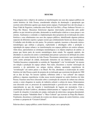 vi 
RESUMO 
Esta pesquisa tem o objetivo de analisar as transformações nos usos dos espaços públicos do centro histórico de João Pessoa, considerando relações de dominação e apropriação que ocorrem entre diferentes agentes que atuam nestes espaços. O principal foco são três praças: a Praça Vidal de Negreiros, conhecida como Ponto de Cem Réis, a Praça Anthenor Navarro e a Praça Rio Branco. Buscamos historicizar algumas intervenções promovidas pelo poder público ou por iniciativas privadas, destacando as modificações relativas a essas praças e seu entorno. Analisamos o conteúdo e a implementação do(s) projeto(s) de revitalização do centro histórico e seus rebatimentos nos usos dos espaços públicos, identificando algumas práticas espaciais de diferentes sujeitos e grupos sociais que cotidianamente fazem uso desses espaços. O trabalho está dividido em três partes. No primeiro capítulo, trazemos a discussão teórico- metodológica que embasa a pesquisa, explicitando a abordagem sobre a produção e reprodução do espaço urbano e as transformações nos espaços públicos em centros urbanos. Além disso, apresentamos as estratégias metodológicas e os objetos empíricos de análise: as praças que fazem parte do recorte metodológico deste estudo. No segundo capítulo, são abordados os conceitos de centro e centralidade para pensar o processo de definição do centro principal e do centro histórico de João Pessoa. Procuramos caracterizar o que reconhecemos como centro principal da cidade, destacando elementos de sua dinâmica e historicidade. Também buscamos compreender os sentidos da “degradação” e da “revitalização” do mesmo em relação à produção do espaço urbano. Para tanto, discutimos a recente valorização da memória e do patrimônio nos antigos núcleos urbanos, apontando experiências de “revitalização” em outros países e no Brasil. Por fim, abordamos a (re)invenção do centro histórico de João Pessoa a partir de projetos de revitalização que ocorreram da década de 1980 até os dias de hoje. No terceiro capítulo, refletimos sobre o “uso cultural” dos espaços públicos e algumas experiências vividas nesse recorte temporal no centro histórico de João Pessoa. Fazemos uma breve discussão sobre a construção do conceito de cultura nas ciências sociais e como chegamos às noções de indústria cultural e cultura de massa. Relacionamos essa discussão com os processos de espetacularização e gentrification nos centro urbanos, especialmente no que diz respeito à transformação de lugares em mercadoria. Com a contribuição de Henri Lefebvre, abordamos dialeticamente os “espaços de lazer” e as festas. A partir de situações vivenciadas em campo, realização de entrevistas e pesquisa documental, tratamos do projeto “Sabadinho Bom” e “Beco Cultural” que ocorrem na Praça Rio Branco. Finalmente, discutimos a realização de eventos nos demais espaços do centro histórico, como as festas e a proposta do “Circuito Cultural”. 
Palavras-chave: espaço público; centro histórico; praças; uso e apropriação. 
 