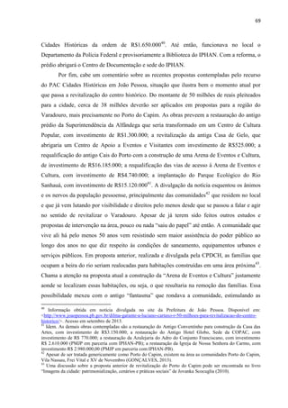 69 
Cidades Históricas da ordem de R$1.650.00040. Até então, funcionava no local o Departamento da Polícia Federal e provisoriamente a Biblioteca do IPHAN. Com a reforma, o prédio abrigará o Centro de Documentação e sede do IPHAN. 
Por fim, cabe um comentário sobre as recentes propostas contempladas pelo recurso do PAC Cidades Históricas em João Pessoa, situação que ilustra bem o momento atual por que passa a revitalização do centro histórico. Do montante de 50 milhões de reais pleiteados para a cidade, cerca de 38 milhões deverão ser aplicados em propostas para a região do Varadouro, mais precisamente no Porto do Capim. As obras preveem a restauração do antigo prédio da Superintendência da Alfândega que seria transformado em um Centro de Cultura Popular, com investimento de R$1.300.000; a revitalização da antiga Casa de Gelo, que abrigaria um Centro de Apoio a Eventos e Visitantes com investimento de R$525.000; a requalificação do antigo Cais do Porto com a construção de uma Arena de Eventos e Cultura, de investimento de R$16.185.000; a requalificação das vias de acesso à Arena de Eventos e Cultura, com investimento de R$4.740.000; a implantação do Parque Ecológico do Rio Sanhauá, com investimento de R$15.120.00041. A divulgação da notícia esquentou os ânimos e os nervos da população pessoense, principalmente das comunidades42 que residem no local e que já vem lutando por visibilidade e direitos pelo menos desde que se passou a falar e agir no sentido de revitalizar o Varadouro. Apesar de já terem sido feitos outros estudos e propostas de intervenção na área, pouco ou nada “saiu do papel” até então. A comunidade que vive ali há pelo menos 50 anos vem resistindo sem maior assistência do poder público ao longo dos anos no que diz respeito às condições de saneamento, equipamentos urbanos e serviços públicos. Em proposta anterior, realizada e divulgada pela CPDCH, as famílias que ocupam a beira do rio seriam realocadas para habitações construídas em uma área próxima43. Chama a atenção na proposta atual a construção da “Arena de Eventos e Cultura” justamente aonde se localizam essas habitações, ou seja, o que resultaria na remoção das famílias. Essa possibilidade mexeu com o antigo “fantasma” que rondava a comunidade, estimulando as 
40 Informação obtida em notícia divulgada no site da Prefeitura de João Pessoa. Disponível em: <http://www.joaopessoa.pb.gov.br/dilma-garante-a-luciano-cartaxo-r-50-milhoes-para-revitalizacao-do-centro- historico/>. Acesso em setembro de 2013. 41 Idem. As demais obras contempladas são a restauração do Antigo Conventinho para construção da Casa das Artes, com investimento de R$3.150.000; a restauração do Antigo Hotel Globo, Sede da COPAC, com investimento de R$ 770.000; a restauração da Azulejaria do Adro do Conjunto Franciscano, com investimento R$ 2.610.000 (PMJP em parceria com IPHAN-PB); a restauração da Igreja de Nossa Senhora do Carmo, com investimento R$ 2.980.000,00 (PMJP em parceria com IPHAN-PB). 
42 Apesar de ser tratada genericamente como Porto do Capim, existem na área as comunidades Porto do Capim, Vila Nassau, Frei Vital e XV de Novembro (GONÇALVES, 2013). 
43 Uma discussão sobre a proposta anterior de revitalização do Porto do Capim pode ser encontrada no livro “Imagens da cidade: patrimonialização, cenários e práticas sociais” de Jovanka Scocuglia (2010).  