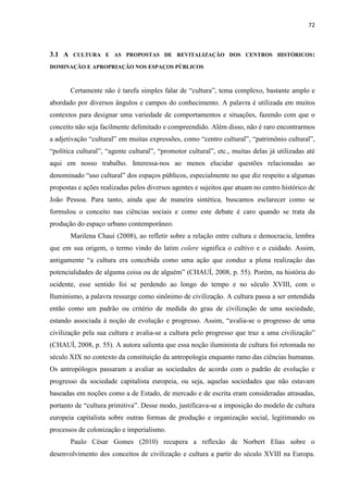 72 
3.1 A CULTURA E AS PROPOSTAS DE REVITALIZAÇÃO DOS CENTROS HISTÓRICOS: DOMINAÇÃO E APROPRIAÇÃO NOS ESPAÇOS PÚBLICOS 
Certamente não é tarefa simples falar de “cultura”, tema complexo, bastante amplo e abordado por diversos ângulos e campos do conhecimento. A palavra é utilizada em muitos contextos para designar uma variedade de comportamentos e situações, fazendo com que o conceito não seja facilmente delimitado e compreendido. Além disso, não é raro encontrarmos a adjetivação “cultural” em muitas expressões, como “centro cultural”, “patrimônio cultural”, “política cultural”, “agente cultural”, “promotor cultural”, etc., muitas delas já utilizadas até aqui em nosso trabalho. Interessa-nos ao menos elucidar questões relacionadas ao denominado “uso cultural” dos espaços públicos, especialmente no que diz respeito a algumas propostas e ações realizadas pelos diversos agentes e sujeitos que atuam no centro histórico de João Pessoa. Para tanto, ainda que de maneira sintética, buscamos esclarecer como se formulou o conceito nas ciências sociais e como este debate é caro quando se trata da produção do espaço urbano contemporâneo. 
Marilena Chauí (2008), ao refletir sobre a relação entre cultura e democracia, lembra que em sua origem, o termo vindo do latim colere significa o cultivo e o cuidado. Assim, antigamente “a cultura era concebida como uma ação que conduz a plena realização das potencialidades de alguma coisa ou de alguém” (CHAUÍ, 2008, p. 55). Porém, na história do ocidente, esse sentido foi se perdendo ao longo do tempo e no século XVIII, com o Iluminismo, a palavra ressurge como sinônimo de civilização. A cultura passa a ser entendida então como um padrão ou critério de medida do grau de civilização de uma sociedade, estando associada à noção de evolução e progresso. Assim, “avalia-se o progresso de uma civilização pela sua cultura e avalia-se a cultura pelo progresso que traz a uma civilização” (CHAUÍ, 2008, p. 55). A autora salienta que essa noção iluminista de cultura foi retomada no século XIX no contexto da constituição da antropologia enquanto ramo das ciências humanas. Os antropólogos passaram a avaliar as sociedades de acordo com o padrão de evolução e progresso da sociedade capitalista europeia, ou seja, aquelas sociedades que não estavam baseadas em noções como a de Estado, de mercado e de escrita eram consideradas atrasadas, portanto de “cultura primitiva”. Desse modo, justificava-se a imposição do modelo de cultura europeia capitalista sobre outras formas de produção e organização social, legitimando os processos de colonização e imperialismo. 
Paulo César Gomes (2010) recupera a reflexão de Norbert Elias sobre o desenvolvimento dos conceitos de civilização e cultura a partir do século XVIII na Europa.  