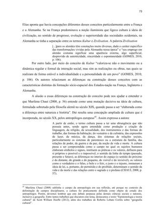 73 
Elias aponta que havia concepções diferentes desses conceitos particularmente entre a França e a Alemanha. Se na França predominava a noção iluminista que ligava cultura à ideia de civilização, no sentido de progresso, evolução e superioridade das sociedades ocidentais, na Alemanha se tinha a separação entre os termos Kultur e Zivilisation. A palavra Zivilisation 
[...]para os alemães têm conotações muito diversas, dado o caráter específico das transformações vividas pela Alemanha nessa época” e “seu emprego em alemão costuma significar uma aparência externa, algo superficial, desprovido de autenticidade, sinceridade e espontaneidade (GOMES, 2010, p. 106). 
Por outro lado, por meio do conceito de Kultur “valoriza-se não o movimento ou a dinâmica regular e formal da interação social, mas sim as realizações ou obras, nas quais se realizam de forma estável a individualidade e a personalidade de um povo” (GOMES, 2010, p. 106). Os autores relacionam as diferenças na construção desses conceitos com as características distintas da formação sócio-espacial dos Estados-nação na França, Inglaterra e Alemanha. 
A alusão a essas diferenças na construção do conceito pode nos ajudar a entender o que Marilena Chauí (2008, p. 56) entende como uma mutação decisiva na ideia de cultura, formulada sobretudo pela filosofia alemã no século XIX, quando passa a ser “elaborada como a diferença entre natureza e história”. Daí resulta uma concepção ampliada de cultura que é incorporada, no século XX, pelos antropólogos europeus45. Assim expressa a autora: 
A partir de então, o termo cultura passa a ter uma abrangência que não possuía antes, sendo agora entendida como produção e criação da linguagem, da religião, da sexualidade, dos instrumentos e das formas do trabalho, das formas da habitação, do vestuário e da culinária, das expressões de lazer, da música, da dança, dos sistemas de relações sociais, particularmente os sistemas de parentesco ou a estrutura da família, das relações de poder, da guerra e da paz, da noção de vida e morte. A cultura passa a ser compreendida como o campo no qual os sujeitos humanos elaboram símbolos e signos, instituem as práticas e os valores, definem para si próprios o possível e o impossível, o sentido da linha do tempo (passado, presente e futuro), as diferenças no interior do espaço (o sentido do próximo e do distante, do grande e do pequeno, do visível e do invisível), os valores como o verdadeiro e o falso, o belo e o feio, o justo e o injusto, instauram a ideia de lei, e, portanto, do permitido e do proibido, determinam o sentido da vida e da morte e das relações entre o sagrado e o profano (CHAUÍ, 2008, p. 57). 
45 Marilena Chauí (2008) sublinha o campo da antropologia em sua reflexão, até porque no contexto da delimitação de campos disciplinares, a cultura foi praticamente definida como objeto de estudo dos antropólogos. Porém, devemos lembrar que este debate perpassa pelas demais ciências sociais e naturais, inclusive a geografia. Entre tantos trabalhos que discutem este tema, destacamos o texto “Epistemologia e teoria cultural” de Scott William Hoefle (2012), além dos trabalhos de Roberto Lobato Corrêa sobre “geografia cultural”.  