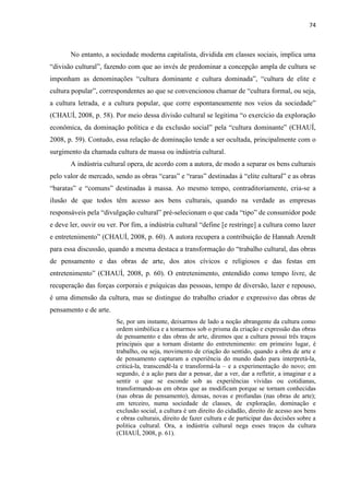 74 
No entanto, a sociedade moderna capitalista, dividida em classes sociais, implica uma “divisão cultural”, fazendo com que ao invés de predominar a concepção ampla de cultura se imponham as denominações “cultura dominante e cultura dominada”, “cultura de elite e cultura popular”, correspondentes ao que se convencionou chamar de “cultura formal, ou seja, a cultura letrada, e a cultura popular, que corre espontaneamente nos veios da sociedade” (CHAUÍ, 2008, p. 58). Por meio dessa divisão cultural se legitima “o exercício da exploração econômica, da dominação política e da exclusão social” pela “cultura dominante” (CHAUÍ, 2008, p. 59). Contudo, essa relação de dominação tende a ser ocultada, principalmente com o surgimento da chamada cultura de massa ou indústria cultural. 
A indústria cultural opera, de acordo com a autora, de modo a separar os bens culturais pelo valor de mercado, sendo as obras “caras” e “raras” destinadas à “elite cultural” e as obras “baratas” e “comuns” destinadas à massa. Ao mesmo tempo, contraditoriamente, cria-se a ilusão de que todos têm acesso aos bens culturais, quando na verdade as empresas responsáveis pela “divulgação cultural” pré-selecionam o que cada “tipo” de consumidor pode e deve ler, ouvir ou ver. Por fim, a indústria cultural “define [e restringe] a cultura como lazer e entretenimento” (CHAUÍ, 2008, p. 60). A autora recupera a contribuição de Hannah Arendt para essa discussão, quando a mesma destaca a transformação do “trabalho cultural, das obras de pensamento e das obras de arte, dos atos cívicos e religiosos e das festas em entretenimento” (CHAUÍ, 2008, p. 60). O entretenimento, entendido como tempo livre, de recuperação das forças corporais e psíquicas das pessoas, tempo de diversão, lazer e repouso, é uma dimensão da cultura, mas se distingue do trabalho criador e expressivo das obras de pensamento e de arte. 
Se, por um instante, deixarmos de lado a noção abrangente da cultura como ordem simbólica e a tomarmos sob o prisma da criação e expressão das obras de pensamento e das obras de arte, diremos que a cultura possui três traços principais que a tornam distante do entretenimento: em primeiro lugar, é trabalho, ou seja, movimento de criação do sentido, quando a obra de arte e de pensamento capturam a experiência do mundo dado para interpretá-la, criticá-la, transcendê-la e transformá-la – e a experimentação do novo; em segundo, é a ação para dar a pensar, dar a ver, dar a refletir, a imaginar e a sentir o que se esconde sob as experiências vividas ou cotidianas, transformando-as em obras que as modificam porque se tornam conhecidas (nas obras de pensamento), densas, novas e profundas (nas obras de arte); em terceiro, numa sociedade de classes, de exploração, dominação e exclusão social, a cultura é um direito do cidadão, direito de acesso aos bens e obras culturais, direito de fazer cultura e de participar das decisões sobre a politica cultural. Ora, a indústria cultural nega esses traços da cultura (CHAUÍ, 2008, p. 61). 
 