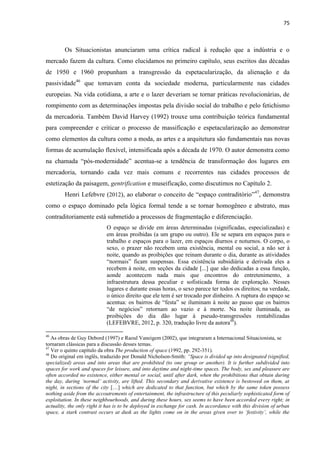 75 
Os Situacionistas anunciaram uma crítica radical à redução que a indústria e o mercado fazem da cultura. Como elucidamos no primeiro capítulo, seus escritos das décadas de 1950 e 1960 propunham a transgressão da espetacularização, da alienação e da passividade46 que tomavam conta da sociedade moderna, particularmente nas cidades europeias. Na vida cotidiana, a arte e o lazer deveriam se tornar práticas revolucionárias, de rompimento com as determinações impostas pela divisão social do trabalho e pelo fetichismo da mercadoria. Também David Harvey (1992) trouxe uma contribuição teórica fundamental para compreender e criticar o processo de massificação e espetacularização ao demonstrar como elementos da cultura como a moda, as artes e a arquitetura são fundamentais nas novas formas de acumulação flexível, intensificada após a década de 1970. O autor demonstra como na chamada “pós-modernidade” acentua-se a tendência de transformação dos lugares em mercadoria, tornando cada vez mais comuns e recorrentes nas cidades processos de estetização da paisagem, gentrification e museificação, como discutimos no Capítulo 2. 
Henri Lefebvre (2012), ao elaborar o conceito de “espaço contraditório”47, demonstra como o espaço dominado pela lógica formal tende a se tornar homogêneo e abstrato, mas contraditoriamente está submetido a processos de fragmentação e diferenciação. 
O espaço se divide em áreas determinadas (significadas, especializadas) e em áreas proibidas (a um grupo ou outro). Ele se separa em espaços para o trabalho e espaços para o lazer, em espaços diurnos e noturnos. O corpo, o sexo, o prazer não recebem uma existência, mental ou social, a não ser à noite, quando as proibições que reinam durante o dia, durante as atividades “normais” ficam suspensas. Essa existência subsidiária e derivada eles a recebem à noite, em seções da cidade [...] que são dedicadas a essa função, aonde acontecem nada mais que encontros do entretenimento, a infraestrutura dessa peculiar e sofisticada forma de exploração. Nesses lugares e durante essas horas, o sexo parece ter todos os direitos; na verdade, o único direito que ele tem é ser trocado por dinheiro. A ruptura do espaço se acentua: os bairros de “festa” se iluminam à noite ao passo que os bairros “de negócios” retornam ao vazio e à morte. Na noite iluminada, as proibições do dia dão lugar à pseudo-transgressões rentabilizadas (LEFEBVRE, 2012, p. 320, tradução livre da autora48). 
46 As obras de Guy Debord (1997) e Raoul Vaneigem (2002), que integraram a Internacional Situacionista, se tornaram clássicas para a discussão desses temas. 
47 Ver o quinto capítulo da obra The production of space (1992, pp. 292-351). 
48 Do original em inglês, traduzido por Donald Nicholson-Smith: “Space is divided up into designated (signified, specialized) areas and into areas that are prohibited (to one group or another). It is further subdivided into spaces for work and spaces for leisure, and into daytime and night-time spaces. The body, sex and pleasure are often accorded no existence, either mental or social, until after dark, when the prohibitions that obtain during the day, during ‘normal’ activity, are lifted. This secondary and derivative existence is bestowed on them, at night, in sections of the city […] which are dedicated to that function, but which by the same token possess nothing aside from the accoutrements of entertainment, the infrastructure of this peculiarly sophisticated form of exploitation. In these neighbourhoods, and during these hours, sex seems to have been accorded every right; in actuality, the only right it has is to be deployed in exchange for cash. In accordance with this division of urban space, a stark contrast occurs at dusk as the lights come on in the areas given over to ‘festivity’, while the  