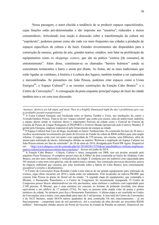 76 
Nessa passagem, o autor elucida a tendência de se produzir espaços especializados, cujas funções estão pré-determinadas e são impostas aos “usuários”, reduzidos a meros consumidores. Articulando essa noção à discussão sobre a transformação da cultura em “espetáculo”, podemos pensar como são cada vez mais frequentes nas cidades a produção de espaços específicos de cultura e de lazer. Grandes investimentos são dispendidos para a construção de museus, galerias de arte, grandes teatros, estádios, sem falar na proliferação de equipamentos como os shoppings centers, que são na prática “centros [de consumo] de entretenimento”. Além disso, constituem-se os chamados “bairros boêmios” aonde se concentram restaurantes e bares e assim por diante. As festas, até as mais tradicionais que estão ligadas ao cotidiano, à história e à cultura dos lugares, também tendem a ser capturadas e mercantilizadas. Se pensarmos em João Pessoa, podemos citar espaços como a Usina Energisa49, o Espaço Cultural50 e as recentes construções da Estação Cabo Branco51 e o Centro de Convenções52. A consagração da praia enquanto principal espaço de lazer da cidade também tem a ver com essa discussão. 
‘business’ districts are left empty and dead. Then in a brightly illuminated night the day’s prohibitions give way to profitable pseudo-transgressions”. 
49 A Usina Cultural Energisa está localizada entre os bairros Tambiá e Torre, nas imediações do centro e Avenida Epitácio Pessoa. Trata-se de um “espaço cultural” que conta com museu, salas de audiovisual, auditório e espaço aberto aonde se realizam shows e importantes festivais da cidade como o Festival de Cinema de Cinema de Países de Língua Portuguesa (CINEPORT) e Festival Mundo (promovido pelo Coletivo Mundo). É gerido pela Energisa, empresa responsável pelo fornecimento de energia na cidade. 
50 O Espaço Cultural José Lins do Rego, localizado no bairro Tambauzinho, foi construído há mais de 30 anos e recebeu recentemente investimentos por parte do Governo do Estado da ordem de R$48 milhões para uma ampla reforma. O espaço conta com um teatro com capacidade de 570 pessoas, um cinema, uma biblioteca, além de arenas para realização de shows. Informações obtidas na matéria “Reforma e ampliação do Espaço Cultural em João Pessoa entram em fase de conclusão”, de 28 de maio de 2014, divulgada pelo Portal PB Agora. Disponível em: <http://www.pbagora.com.br/conteudo.php?id=20140528172756&cat=paraiba&keys=reforma-ampliacao- espaco-cultural-joao-pessoa-entram-fase-conclusao>. Acesso em junho de 2014. 51 A Estação Cabo Branco – Ciência, Cultura e Artes, inaugurada em 2008, tem seu projeto assinado pelo arquiteto Oscar Niemeyer. O complexo possui mais de 8.500m² de área construída no bairro do Altiplano Cabo Branco, um dos mais valorizados e verticalizados da cidade. É composta por um auditório com capacidade para 501 pessoas e uma torre com galerias, sala de audiovisual e mirante. Sua construção provocou discussões acerca do impacto ambiental que causaria, por estar localizada sobre a falésia do Cabo Branco, área extremamente susceptível a erosões e desabamentos. 
52 O Centro de Convenções Poeta Ronaldo Cunha Lima trata-se de um grande equipamento para realização de eventos, cujas obras iniciaram em 2010 e ainda estão em andamento. Está localizado na rodovia PB-008, que conecta João Pessoa às praias do litoral sul do estado. “A segunda etapa do equipamento, que contempla o Mirante, o Restaurante Panorâmico e o Centro de Congressos foi recentemente inaugurada. O Centro de Congressos possui blocos administrativos em três pavimentos, salas multiuso e auditório com capacidade para 2.340 pessoas. O Mirante, que é uma estrutura em concreto no formato de pirâmide invertida, tem altura equivalente a um edifício de 17 andares (57m). No topo, as pessoas terão ampla visão de praias e pontos turísticos da cidade. No primeiro piso fica o Restaurante Panorâmico. A última etapa a ser concluída no Centro de Convenções será o teatro, com capacidade para mais de 3 mil pessoas. A área total do Centro de Convenções é de 34,52 hectares, sendo 48.676 metros quadrados de área construída. Os três estacionamentos – já em funcionamento – comportam mais de mil automóveis. Até a conclusão da obra deverão ser investidos R$240 milhões”. Informações obtidas através do Portal do Governo do Estado da Paraíba na internet. Disponível em:  