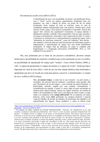 77 
Novamente de acordo com Lefebvre (2012): 
A identificação do sexo e da sexualidade, do prazer e da gratificação física, com o “lazer” ocorre em lugares especialmente designados para este propósito: em vilas e aldeias de férias, em pistas de ski ou praias ensolaradas. Estes espaços de lazer se erotizam, como no caso de vizinhanças urbanas transformadas pela vida noturna, voltados para a festa ilusória. Como o jogo, o Eros torna-se consumidor e consumido. Através dos signos? Sim. Através dos espetáculos? Certamente. O espaço abstrato é duplamente castrador: isolando o falo, projetando-o fora do corpo, fixando-o no espaço (verticalmente), colocando-o sob a supervisão do olho. O visual e o discursivo se reforçam (ou se contextualizam) no mundo dos signos. Sob a “palmatória do terrorismo comercial”, como diz Schelsky? Sem dúvida – mas também e acima de tudo por causa do processo de localização, porque a fragmentação e especialização do espaço tem uma forma globalmente homogênea. O estágio final da abstração do corpo se completa pela fragmentação e a localização (funcionais) (LEFEBVRE, 2012, p. 310, tradução livre da autora53). 
Ora, mas justamente por se tratar de um processo contraditório, devemos sempre atentar para a possibilidade de contrariar a tendência que existe justamente no uso, ou melhor, na possibilidade de apropriação do espaço pelo “usuário”. Como afirma Sobarzo (2004, p. 146), “o espaço da apropriação é o espaço do usuário; é o espaço do vivido”. Ainda que haja a imposição do valor de troca sobre o valor de uso, há uma relação dialética entre dominação e apropriação que deve ser levada em conta para pensar o possível, a transformação e a criação do novo. Lefebvre (2012) reforça: 
Mas, ao mesmo tempo, o corpo tem aí sua revanche - ou pelo menos, a reivindica. Ele procura fazer-se conhecer e reconhecer como gerador. (Do que? Da prática, do uso do espaço - e por extensão da espécie humana). A positividade, portanto, negada por suas próprias consequências e reestabelecida em seguida. A praia é o único lugar de gozo encontrado na natureza pela espécie humana. Graças aos órgãos sensoriais, do sentido do olfato e da sexualidade do olhar (sem o privilégio da esfera visual), o corpo tende a se comportar como campo diferencial. Ele se comporta, em outras palavras, como corpo total, quebrando sua carapaça temporal e espacial vinda do trabalho, da divisão do trabalho, da localização dos trabalhos e da especialização dos lugares. Nessa tendência, o corpo se afirma como <http://www.paraiba.pb.gov.br/79276/centro-de-convencoes-de-joao-pessoa-tem-eventos-agendados-ate- 2016.html>. Acesso em junho de 2014. 
53 Do original em inglês, traduzido por Donald Nicholson-Smith: “Typically, the identification of sex and sexuality, of pleasure and physical gratification, with ‘leisure’ occurs in places specially designated for the purpose – in holiday resorts or villages, on ski slopes or sun-drenched beaches. Such leisure spaces become eroticized, as in the case of city neighbourhoods given over to nightlife, to the illusion of festivity. Like play, Eros is at once consumer and consumed. Is this done by means of sign? Yes. By means of spectacles? Certainly. Abstract space is doubly castrating: it isolates the phallus, projecting it into a realm outside the body, then fixes it in space (verticality) and brings it under the surveillance of the eye. The visual and the discursive are buttressed (or contextualized) in the world of signs. Is this because of what Schelsky calls ‘the iron law of commercial terrorism’? Undoubtedly – but it is also, and most of all, because of the process of localization, because of the fragmentation and specialization of space within a form that is nevertheless homogeneous overall. The final stage of the body’s abstraction is its (functional) fragmentation and localization”.  