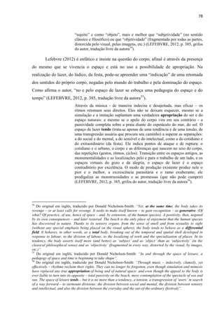 78 
“sujeito” e como “objeto”, mais e melhor que “subjetividade” (no sentido clássico e filosófico) ou que “objetividade” (fragmentada por todas as partes, distorcida pelo visual, pelas imagens, etc.) (LEFEBVRE, 2012, p. 385, grifos do autor, tradução livre da autora54). 
Lefebvre (2012) é enfático e insiste na questão do corpo, afinal é através da presença do mesmo que se vivencia o espaço e está no uso a possibilidade de apropriação. Na realização do lazer, do lúdico, da festa, pode-se apreender uma “indicação” de uma retomada dos sentidos do próprio corpo, negadas pelo mundo do trabalho e pela dominação do espaço. Como afirma o autor, “no e pelo espaço de lazer se esboça uma pedagogia do espaço e do tempo” (LEFEBVRE, 2012, p. 385, tradução livre da autora55). 
Através da música - de maneira indecisa e desajeitada, mas eficaz – os ritmos retomam seus direitos. Eles não se deixam esquecer, mesmo se a simulação e a imitação suplantam uma verdadeira apropriação do ser e do espaço naturais: e mesmo se o apelo do corpo vira em seu contrário - a passividade completa sobre a praia diante do espetáculo do mar, do sol. O espaço de lazer tende (trata-se apenas de uma tendência e de uma tensão, de uma transgressão usuária que procura seu caminho) a superar as separações: a do social e do mental, a do sensível e do intelectual, como a do cotidiano e do extraordinário (da festa). Ele indica pontos de ataque e de ruptura: o cotidiano e o urbano, o corpo e as diferenças que nascem no seio do corpo, das repetições (gestos, ritmos, ciclos). Transição entre os espaços antigos, as monumentalidades e as localizações pelo e para o trabalho de um lado, e os espaços virtuais do gozo e da alegria, o espaço de lazer é o espaço contraditório por excelência. O modo de produção existente produz nele o pior e o melhor, a excrescência parasitária e o ramo exuberante; ele prodigaliza as monstruosidades e as promessas (que não pode cumprir) (LEFEBVRE, 2012, p. 385, grifos do autor, tradução livre da autora56). 
54 Do original em inglês, traduzido por Donald Nicholson-Smith: “Yet, at the same time, the body takes its revenge – or at least calls for revenge. It seeks to make itself known – to gain recognition – as generative. (Of what? Of practice, of use, hence of space – and, by extension, of the human species). A positivity, then, negated by its own consequences – and later restored. The beach is the only place of enjoyment that the human species has discovered in nature. Thanks to its sensory organs, from the sense of smell and from sexuality to sight (without any special emphasis being placed on the visual sphere), the body tends to behave as a differential field. It behaves, in other words, as a total body, breaking out of the temporal and spatial shell developed in response to labour, to the division of labour, to the localizing of work and the specialization of places. In its tendency, the body asserts itself more (and better) as ‘subject’ and as ‘object’ than as ‘subjectivity’ (in the classical philosophical sense) and as ‘objectivity’ (fragmented in every way, distorted by the visual, by images, etc.)”. 
55 Do original em inglês, traduzido por Donald Nicholson-Smith: “In and through the space of leisure, a pedagogy of space and time is beginning to take shape”. 
56 Do original em inglês, traduzido por Donald Nicholson-Smith: “Through music – indecively, clumsily, yet effectively – rhythms reclaim their rights. They can no longer be forgotten, even though simulation and mimesis have replaced any true appropriation of being and of natural space: and even though the appeal to the body is ever liable to turn into its opposite – total passivity on the beach, mere contemplation of the spectacle of sea and sun. The space of leisure tends – but it is no more than a tendency, a tension, a transgression of ‘users’ in search of a way forward – to surmount divisions: the division between social and mental, the division between sensory and intellectual, and also the division between the everyday and the out-of-the-ordinary (festival)”.  