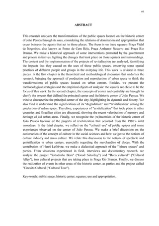 vii 
ABSTRACT 
This research analyzes the transformations of the public spaces located on the historic center of João Pessoa through its uses, considering the relations of domination and appropriation that occur between the agents that act in those places. The focus is on three squares: Praça Vidal de Negreiros, also known as Ponto de Cem Réis, Praça Anthenor Navarro and Praça Rio Branco. We make a historical approach of some interventions promoted by the government and private initiatives, lighting the changes that took place on those squares and surroundings. The content and the implementation of the projects of revitalization are analyzed, identifying the impacts that they caused on the uses of those public spaces, observing some spatial practices of different people and groups in the everyday life. This work is divided in three pieces. In the first chapter is the theoretical and methodological discussion that underlies the research, bringing the approach of production and reproduction of urban space to think the transformations of public spaces located on urban centers. Besides, we present the methodological strategies and the empirical objects of analysis: the squares we chose to be the focus of this work. In the second chapter, the concepts of center and centrality are brought to clarify the process that defined the principal center and the historic center of João Pessoa. We tried to characterize the principal center of the city, highlighting its dynamic and history. We also tried to understand the significations of its “degradation” and “revitalization” among the production of urban space. Therefore, experiences of “revitalization” that took place in other countries and Brazilian cities are discussed, showing the recent valorization of memory and heritage of old urban areas. Finally, we recognize the (re)invention of the historic center of João Pessoa because of the projects of revitalization that occurred from the 1980’s until nowadays. In the third chapter, we reflect on the "cultural use" of public spaces and some experiences observed on the center of João Pessoa. We make a brief discussion on the construction of the concept of culture in the social sciences and how we got to the notions of culture industry and mass culture. We relate this discussion to the notions of spectacle and gentrification in urban centers, especially regarding the merchandise of places. With the contribution of Henri Lefebvre, we make a dialectical approach of the "leisure spaces" and parties. From situations experienced in field, interviews and documentary research, we analyze the project "Sabadinho Bom" (“Good Saturday”) and “Beco cultural” ("Cultural Alley"), two cultural projects that are taking place in Praça Rio Branco. Finally, we discuss the realization of events in other areas of the historic center, as parties and the project called "Circuito Cultural (“Cultural Tour"). 
Key-words: public space; historic center; squares; use and appropriation. 
 