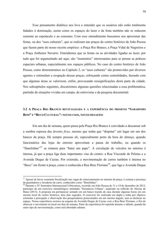 79 
Esse pensamento dialético nos leva a entender que os usuários não estão totalmente fadados à dominação, assim como os espaços do lazer e da festa também não se reduzem somente ao espetáculo e ao consumo. Com esse entendimento buscamos nos aproximar das festas, ou dos “usos culturais”, que se realizam nas praças do centro histórico de João Pessoa que fazem parte do nosso recorte empírico: a Praça Rio Branco, a Praça Vidal de Negreiros e a Praça Anthenor Navarro. Entendemos que as festas ou as atividades ligadas ao lazer, por tudo que foi argumentado até aqui, são “momentos” interessantes para se pensar as práticas espaciais urbanas, especialmente nos espaços públicos. No caso do centro histórico de João Pessoa, como demonstramos no Capítulo 2, os “usos culturais” são promovidos por diversos agentes e estimulam a ocupação dessas praças, reforçando certas centralidades, fazendo com que algumas áreas se valorizem, enfim, provocando ressignificações desta parte da cidade. Nos subcapítulos seguintes, discutiremos algumas questões relacionadas a essa problemática, partindo de situações vividas em campo, de entrevistas e da pesquisa documental. 
3.2 A PRAÇA RIO BRANCO REVITALIZADA E A EXPERIÊNCIA DO PROJETO “SABADINHO BOM” E “BECO CULTURAL”: NOVOS USOS, NOVOS DESAFIOS 
Em um dia de semana, quem passa pela Praça Rio Branco é convidado a descansar sob a sombra espessa das árvores fícus, mesmo que tenha que “disputar” um lugar em um dos bancos da praça. Há sempre pessoas ali, especialmente perto da hora do almoço, quando funcionários das lojas do entorno aproveitam a pausa do trabalho, ou quando os “flanelinhas”57 se reúnem para “bater um papo”. A circulação de veículos no entorno é intensa, já que a praça liga duas importantes vias do centro: a Rua Visconde de Pelotas e a Avenida Duque de Caxias. Por extensão, a movimentação de carros também é intensa no “Beco” em frente à praça, como é conhecida a Rua Braz Floriano58, que liga a Avenida Duque 
57 Apesar de haver constante fiscalização nas vagas de estacionamento no entorno da praça, é comum a presença de guardadores e lavadores de carro, conhecidos como “flanelinhas”. 
58 Durante o IV Seminário Internacional Urbicentros, ocorrido em João Pessoa de 11 a 14 de dezembro de 2013, participei de um exercício metodológico intitulado “Insistência Urbana”, inspirado na reflexão de Alessia de Biase (2013). A proposta era permanecer sentado em um banco trazido de casa durante algumas horas em um mesmo local do centro histórico, dois dias seguidos. O exercício foi realizado em dupla e tinha por objetivo estimular a percepção e observação dos pesquisadores posicionados em um mesmo ângulo, sem se deslocar no espaço. Nossa experiência ocorreu na esquina da Avenida Duque de Caxias com a Rua Braz Floriano, a fim de observar o movimento no local em dias de semana. Parte da experiência foi repetida durante o sábado, quando há outro tipo de movimentação, como será abordado adiante.  