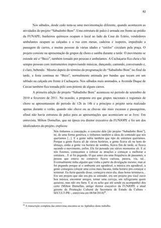 82 
Nos sábados, desde cedo nota-se uma movimentação diferente, quando acontecem as atividades do projeto “Sabadinho Bom”. Uma estrutura de palco é armada em frente ao prédio da FUNAPE, banheiros químicos ocupam o local ao lado da Casa do Erário, vendedores ambulantes ocupam as calçadas e a rua com mesas, cadeiras e isopores, impedindo a passagem de carros, e muitas pessoas de várias idades e “estilos” circulam pela praça. O projeto consiste na apresentação de grupos de choro e samba durante a tarde. O movimento se estende até o “Beco”, também tomado por pessoas e ambulantes. A Cachaçaria fica cheia e há sempre pessoas com instrumentos improvisando músicas, dançando, cantando, conversando e, é claro, bebendo. Mesmo depois do término da programação do “Sabadinho Bom” no final da tarde, a festa continua no “Beco”, normalmente animada por bandas que tocam em um tablado na calçada em frente à Cachaçaria. Nos sábados mais animados, a Avenida Duque de Caxias também fica tomada pelo som potente de alguns carros. 
A primeira edição do projeto “Sabadinho Bom” aconteceu no período de setembro de 2010 a fevereiro de 2011. Na ocasião, a proposta era que grupos nacionais e regionais de choro se apresentassem do período de 12h às 14h e a princípio o projeto seria realizado apenas durante o verão, quando não chove ou as chuvas são mais escassas e passageiras, afinal não havia estrutura de palco para as apresentações que aconteciam ao ar livre. Em entrevista, Milton Dornellas, que na época era diretor executivo da FUNJOPE e foi um dos idealizadores do projeto, explicou: 
Nós tínhamos a concepção, o conceito dele [do projeto “Sabadinho Bom”], né, de uma forma genérica, e tínhamos também a ideia do conteúdo que nós queríamos [...]. E a gente sabia também que tipo de estrutura queríamos. Porque a gente ficava ali de vários horários, a gente ficava ali na hora do almoço, então a gente via horário de sombra, ficava fim de tarde, aí ficava sacando o movimento, enfim. Ele foi pensado em vários momentos ali. E aí nós fizemos, começamos a colocar as atrações e começar a melhorar a estrutura... E aí foi pegando. O que antes era uma frequência de passantes, a pessoa que estava no comércio ficava curiosa, parava, via, tal... Eventualmente tinha alguém que vinha a partir da divulgação mesmo, mas aí foi pegando porque aí o ambiente era agradável, a música era agradável, a gente conseguia colocar uma coisa mais bacana, tinha horário pra começar e terminar. Eu fazia questão disso, começava meio dia, duas horas terminava... Era um projeto que não era pra se estender, era um projeto pra você ouvir boa música, encontrar amigos, tomar uma cerveja, um refrigerante quem quisesse, mas não era farra. E aí eu acho que até aonde eu acompanhei deu certo (Milton Dornellas, antigo diretor executivo da FUNJOPE e atual gerente de Promoção Cultural da Secretaria de Estado da Cultura - SECULT-PB -, entrevista em 08/04/2014)66. 
66 A transcrição completa das entrevistas encontra-se no Apêndice deste trabalho.  