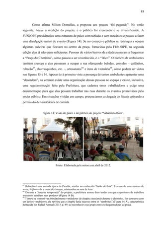 83 
Como afirma Milton Dornellas, a proposta aos poucos “foi pegando”. No verão seguinte, houve a reedição do projeto, e o público foi crescendo e se diversificando. A FUNJOPE providenciou uma estrutura de palco com tablado e som mecânico e passou a fazer uma divulgação maior do evento (Figura 14). Se no começo o público se restringia a ocupar algumas cadeiras que ficavam no centro da praça, fornecidas pela FUNJOPE, na segunda edição elas já não eram suficientes. Pessoas de vários bairros da cidade passaram a frequentar a “Praça do Chorinho”, como passou a ser reconhecida, e o “Beco”. O número de ambulantes também cresceu e eles passaram a ocupar a rua oferecendo bebidas, comidas – caldinhos, rubacão67, churrasquinhos, etc. –, artesanatos68 e itens de vestuário69, como podem ser vistos nas figuras 15 e 16. Apesar de à primeira vista a presença de tantos ambulantes aparentar uma “desordem”, na verdade existe uma organização dessas pessoas no espaço e existe, inclusive, uma regulamentação feita pela Prefeitura, que cadastra esses trabalhadores e exige uma documentação para que elas possam trabalhar nas ruas durante os eventos promovidos pelo poder público. Em situações vividas em campo, presenciamos a chegada de fiscais cobrando a permissão de vendedores de comida. 
Figura 14: Visão do palco e do público do projeto “Sabadinho Bom”. 
Fonte: Elaborada pela autora em abril de 2012. 
67 Rubacão é uma comida típica da Paraíba, similar ao conhecido “baião de dois”. Trata-se de uma mistura de arroz, feijão verde e carne de charque, misturados na nata de leite. 
68 Durante a “terceira temporada” do projeto, a prefeitura armou duas tendas em que expositores de trabalhos artesanais vendiam seus produtos (Figura 16 B). 
69 Tornou-se comum ver principalmente vendedores de chapéu circulando durante o chorinho . Em conversa com um desses vendedores, ele revelou que o chapéu fazia sucesso entre os “sambistas” (Figura 16 A), característica destacada por Rafael Pontual (2013, p. 89) ao reconhecer esse grupo entre os frequentadores da praça.  