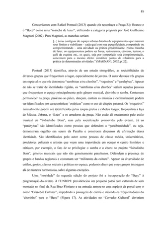 85 
Concordamos com Rafael Pontual (2013) quando ele reconhece a Praça Rio Branco e o “Beco” como uma “mancha de lazer”, utilizando a categoria proposta por José Guilherme Magnani (2002). Para Magnani, as manchas seriam 
[...] áreas contíguas do espaço urbano dotadas de equipamentos que marcam seus limites e viabilizam – cada qual com sua especificidade, competindo ou complementando – uma atividade ou prática predominante. Numa mancha de lazer, os equipamentos podem ser bares, restaurantes, cinemas, teatros, o café da esquina etc., os quais, seja por competição seja complementação, concorrem para o mesmo efeito: constituir pontos de referência para a prática de determinadas atividades.” (MAGNANI, 2002, p. 22). 
Pontual (2013) identifica, através de um estudo etnográfico, as sociabilidades de diversos grupos que frequentam o lugar, especialmente de jovens. O autor destaca três grupos em especial: o que ele denomina “sambistas e/ou chorões”, “roqueiros” e “parahybas”. Apesar de não se tratar de identidades rígidas, os “sambistas e/ou chorões” seriam aquelas pessoas que frequentam o espaço principalmente pelo gênero musical, chorinho e samba. Costumam permanecer na praça, próximo ao palco, dançam, cantam as músicas e eventualmente podem ser identificados por características “estéticas” como o uso do chapéu panamá. Os “roqueiros” normalmente podem ser identificados pelas roupas pretas e cabelos longos, frequentam a loja de Música Urbana, o “Beco” e os arredores da praça. Não estão ali exatamente pelo estilo musical do “Sabadinho Bom”, mas pela socialização promovida pelo evento. Já os “parahybas” são identificados como pessoas que defendem a “paraibaneidade”, ou seja, demonstram orgulho em serem da Paraíba e constroem discursos de afirmação dessa identidade. São identificados pelo autor como pessoas de classe média, universitários, produtores culturais e artistas que veem uma importância em ocupar o centro histórico e criticam, por exemplo, o fato de se privilegiar o samba e o choro no projeto “Sabadinho Bom”, gêneros musicais que não são genuinamente paraibanos. Defendem a presença de grupos e bandas regionais e costumam ser “militantes da cultura”. Apesar da diversidade de estilos, gostos, classes sociais e práticas no espaço, podemos dizer que esses grupos interagem ali de maneira harmoniosa, salvo algumas exceções. 
Uma “novidade” da segunda edição do projeto foi a incorporação do “Beco” à programação do evento. A FUNJOPE providenciou um pequeno palco com estrutura de som montado no final da Rua Braz Floriano e na entrada armou-se uma espécie de portal com o nome “Corredor Cultural”, impedindo a passagem de carros e atraindo os frequentadores do “chorinho” para o “Beco” (Figura 17). As atividades no “Corredor Cultural” deveriam  
