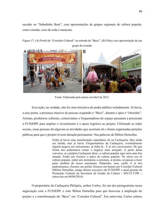 86 
suceder ao “Sabadinho Bom”, com apresentações de grupos regionais de cultura popular, como ciranda, coco de roda e maracatu. 
Figura 17: (A) Portal do “Corredor Cultural” na entrada do “Beco”. (B) Palco com apresentação de um grupo de ciranda. 
Fonte: Elaborada pela autora em abril de 2012. 
Essa ação, na verdade, não foi uma iniciativa do poder público isoladamente. Já havia, a esse ponto, a presença massiva de pessoas ocupando o “Beco”, durante e após o “chorinho”. Artistas, produtores culturais, comerciantes e frequentadores do espaço passaram a pressionar a FUNJOPE para ampliar o investimento e o apoio logístico ao projeto. Utilizando as redes sociais, essas pessoas divulgavam as atividades que ocorriam ali e foram organizadas petições públicas para que o projeto tivesse duração permanente. Nas palavras de Milton Dornellas: 
Então já havia uma manifestação espontânea ali na Cachaçaria. Que ainda era tímida, mas já havia. Frequentadores da Cachaçaria, eventualmente alguém pegava um instrumento, já tinha lá... E aí nós conversamos. De que forma nós poderíamos tornar o negócio mais arrojado. A partir dessa conversa, aí a própria Cachaçaria disse: a cultura popular aqui seria uma boa atração. Então nós fizemos o palco da cultura popular. No início era só cultura popular, então nós montamos a estrutura, aí pronto, aí passou a fazer parte também do nosso orçamento. Palquinho, som, cachê. E aí nós padronizamos, fizemos um portal, fizemos um banner pro Corredor Cultural (Milton Dornellas, antigo diretor executivo da FUNJOPE e atual gerente de Promoção Cultural da Secretaria de Estado da Cultura - SECULT-PB -, entrevista em 08/04/2014). 
O proprietário da Cachaçaria Philipéia, senhor Carlos, foi um dos protagonistas nessa negociação com a FUNJOPE e com Milton Dornellas para que houvesse a ampliação do projeto e a transformação do “Beco” em “Corredor Cultural”. Em entrevista, Carlos relatou  