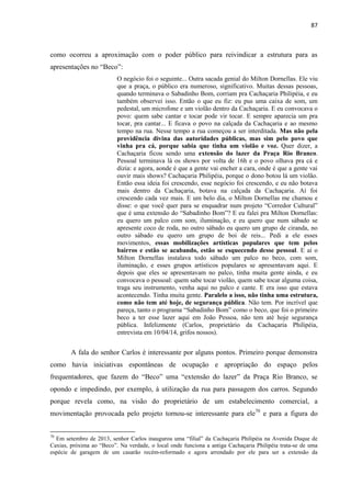 87 
como ocorreu a aproximação com o poder público para reivindicar a estrutura para as apresentações no “Beco”: 
O negócio foi o seguinte... Outra sacada genial do Milton Dornellas. Ele viu que a praça, o público era numeroso, significativo. Muitas dessas pessoas, quando terminava o Sabadinho Bom, corriam pra Cachaçaria Philipéia, e eu também observei isso. Então o que eu fiz: eu pus uma caixa de som, um pedestal, um microfone e um violão dentro da Cachaçaria. E eu convocava o povo: quem sabe cantar e tocar pode vir tocar. E sempre aparecia um pra tocar, pra cantar... E ficava o povo na calçada da Cachaçaria e ao mesmo tempo na rua. Nesse tempo a rua começou a ser interditada. Mas não pela providência divina das autoridades públicas, mas sim pelo povo que vinha pra cá, porque sabia que tinha um violão e voz. Quer dizer, a Cachaçaria ficou sendo uma extensão do lazer da Praça Rio Branco. Pessoal terminava lá os shows por volta de 16h e o povo olhava pra cá e dizia: e agora, aonde é que a gente vai encher a cara, onde é que a gente vai ouvir mais shows? Cachaçaria Philipéia, porque o dono botou lá um violão. Então essa ideia foi crescendo, esse negócio foi crescendo, e eu não botava mais dentro da Cachaçaria, botava na calçada da Cachaçaria. Aí foi crescendo cada vez mais. E um belo dia, o Milton Dornellas me chamou e disse: o que você quer para se enquadrar num projeto “Corredor Cultural” que é uma extensão do “Sabadinho Bom”? E eu falei pra Milton Dornellas: eu quero um palco com som, iluminação, e eu quero que num sábado se apresente coco de roda, no outro sábado eu quero um grupo de ciranda, no outro sábado eu quero um grupo de boi de reis... Pedi a ele esses movimentos, essas mobilizações artísticas populares que tem pelos bairros e estão se acabando, estão se esquecendo desse pessoal. E aí o Milton Dornellas instalava todo sábado um palco no beco, com som, iluminação, e esses grupos artísticos populares se apresentavam aqui. E depois que eles se apresentavam no palco, tinha muita gente ainda, e eu convocava o pessoal: quem sabe tocar violão, quem sabe tocar alguma coisa, traga seu instrumento, venha aqui no palco e cante. E era isso que estava acontecendo. Tinha muita gente. Paralelo a isso, não tinha uma estrutura, como não tem até hoje, de segurança pública. Não tem. Por incrível que pareça, tanto o programa “Sabadinho Bom” como o beco, que foi o primeiro beco a ter esse lazer aqui em João Pessoa, não tem até hoje segurança pública. Infelizmente (Carlos, proprietário da Cachaçaria Philipéia, entrevista em 10/04/14, grifos nossos). 
A fala do senhor Carlos é interessante por alguns pontos. Primeiro porque demonstra como havia iniciativas espontâneas de ocupação e apropriação do espaço pelos frequentadores, que fazem do “Beco” uma “extensão do lazer” da Praça Rio Branco, se opondo e impedindo, por exemplo, à utilização da rua para passagem dos carros. Segundo porque revela como, na visão do proprietário de um estabelecimento comercial, a movimentação provocada pelo projeto tornou-se interessante para ele70 e para a figura do 
70 Em setembro de 2013, senhor Carlos inaugurou uma “filial” da Cachaçaria Philipéia na Avenida Duque de Caxias, próxima ao “Beco”. Na verdade, o local onde funciona a antiga Cachaçaria Philipéia trata-se de uma espécie de garagem de um casarão recém-reformado e agora arrendado por ele para ser a extensão da 
 