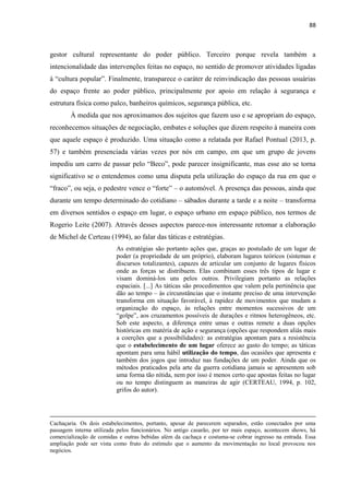 88 
gestor cultural representante do poder público. Terceiro porque revela também a intencionalidade das intervenções feitas no espaço, no sentido de promover atividades ligadas à “cultura popular”. Finalmente, transparece o caráter de reinvindicação das pessoas usuárias do espaço frente ao poder público, principalmente por apoio em relação à segurança e estrutura física como palco, banheiros químicos, segurança pública, etc. 
À medida que nos aproximamos dos sujeitos que fazem uso e se apropriam do espaço, reconhecemos situações de negociação, embates e soluções que dizem respeito à maneira com que aquele espaço é produzido. Uma situação como a relatada por Rafael Pontual (2013, p. 57) e também presenciada várias vezes por nós em campo, em que um grupo de jovens impediu um carro de passar pelo “Beco”, pode parecer insignificante, mas esse ato se torna significativo se o entendemos como uma disputa pela utilização do espaço da rua em que o “fraco”, ou seja, o pedestre vence o “forte” – o automóvel. A presença das pessoas, ainda que durante um tempo determinado do cotidiano – sábados durante a tarde e a noite – transforma em diversos sentidos o espaço em lugar, o espaço urbano em espaço público, nos termos de Rogerio Leite (2007). Através desses aspectos parece-nos interessante retomar a elaboração de Michel de Certeau (1994), ao falar das táticas e estratégias. 
As estratégias são portanto ações que, graças ao postulado de um lugar de poder (a propriedade de um próprio), elaboram lugares teóricos (sistemas e discursos totalizantes), capazes de articular um conjunto de lugares físicos onde as forças se distribuem. Elas combinam esses três tipos de lugar e visam dominá-los uns pelos outros. Privilegiam portanto as relações espaciais. [...] As táticas são procedimentos que valem pela pertinência que dão ao tempo – às circunstâncias que o instante preciso de uma intervenção transforma em situação favorável, à rapidez de movimentos que mudam a organização do espaço, às relações entre momentos sucessivos de um “golpe”, aos cruzamentos possíveis de durações e ritmos heterogêneos, etc. Sob este aspecto, a diferença entre umas e outras remete a duas opções históricas em matéria de ação e segurança (opções que respondem aliás mais a coerções que a possibilidades): as estratégias apontam para a resistência que o estabelecimento de um lugar oferece ao gasto do tempo; as táticas apontam para uma hábil utilização do tempo, das ocasiões que apresenta e também dos jogos que introduz nas fundações de um poder. Ainda que os métodos praticados pela arte da guerra cotidiana jamais se apresentem sob uma forma tão nítida, nem por isso é menos certo que apostas feitas no lugar ou no tempo distinguem as maneiras de agir (CERTEAU, 1994, p. 102, grifos do autor). 
Cachaçaria. Os dois estabelecimentos, portanto, apesar de parecerem separados, estão conectados por uma passagem interna utilizada pelos funcionários. No antigo casarão, por ter mais espaço, acontecem shows, há comercialização de comidas e outras bebidas além da cachaça e costuma-se cobrar ingresso na entrada. Essa ampliação pode ser vista como fruto do estímulo que o aumento da movimentação no local provocou nos negócios.  