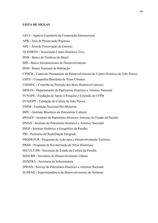 viii 
LISTA DE SIGLAS 
AECI - Agencia Espanhola de Cooperação Internacional 
APR - Área de Preservação Rigorosa 
APE - Área de Preservação do Entorno 
ACEHRVO - Associação Centro Histórico Vivo 
BNB - Banco do Nordeste do Brasil 
BID - Banco Interamericano de Desenvolvimento 
BNH - Banco Nacional de Habitação 
CPDCH - Comissão Permanente de Desenvolvimento do Centro Histórico de João Pessoa 
CBTU - Companhia Brasileira de Trens Urbanos 
CONPEC - Conselho de Proteção dos Bens Histórico-Culturais DPHAN - Departamento do Patrimônio Histórico e Artístico Nacional FUNAPE - Fundação de Apoio à Pesquisa e Extensão da UFPB 
FUNJOPE - Fundação de Cultura de João Pessoa FNPM - Fundação Nacional Pró-Memória IBPC - Instituto Brasileiro do Patrimônio Cultural IPHAEP - Instituto do Patrimônio Histórico Artístico do Estado da Paraíba 
IPHAN - Instituto do Patrimônio Histórico e Artístico Nacional IHGP - Instituto Histórico e Geográfico da Paraíba 
PRI - Perímetro de Reabilitação Integrada 
PRODETUR - Programa de Ação para o Desenvolvimento Turístico 
PRSH - Programa de Revitalização de Sítios Históricos 
SECULT-PB - Secretaria de Estado da Cultura da Paraíba 
SEDURB - Secretaria de Desenvolvimento Urbano 
SEINFRA - Secretaria de Infraestrutura 
SPHAN - Serviço do Patrimônio Histórico e Artístico Nacional 
SUDENE - Superintendência do Desenvolvimento do Nordeste 
 