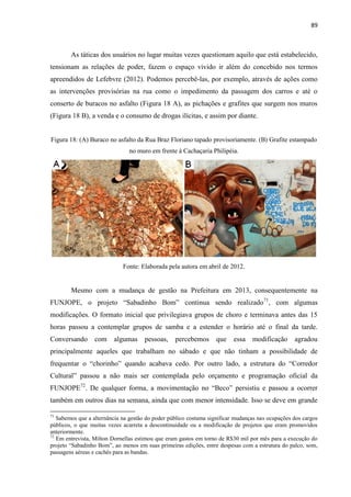 89 
As táticas dos usuários no lugar muitas vezes questionam aquilo que está estabelecido, tensionam as relações de poder, fazem o espaço vivido ir além do concebido nos termos apreendidos de Lefebvre (2012). Podemos percebê-las, por exemplo, através de ações como as intervenções provisórias na rua como o impedimento da passagem dos carros e até o conserto de buracos no asfalto (Figura 18 A), as pichações e grafites que surgem nos muros (Figura 18 B), a venda e o consumo de drogas ilícitas, e assim por diante. 
Figura 18: (A) Buraco no asfalto da Rua Braz Floriano tapado provisoriamente. (B) Grafite estampado no muro em frente à Cachaçaria Philipéia. 
Fonte: Elaborada pela autora em abril de 2012. 
Mesmo com a mudança de gestão na Prefeitura em 2013, consequentemente na FUNJOPE, o projeto “Sabadinho Bom” continua sendo realizado71, com algumas modificações. O formato inicial que privilegiava grupos de choro e terminava antes das 15 horas passou a contemplar grupos de samba e a estender o horário até o final da tarde. Conversando com algumas pessoas, percebemos que essa modificação agradou principalmente aqueles que trabalham no sábado e que não tinham a possibilidade de frequentar o “chorinho” quando acabava cedo. Por outro lado, a estrutura do “Corredor Cultural” passou a não mais ser contemplada pelo orçamento e programação oficial da FUNJOPE72. De qualquer forma, a movimentação no “Beco” persistiu e passou a ocorrer também em outros dias na semana, ainda que com menor intensidade. Isso se deve em grande 
71 Sabemos que a alternância na gestão do poder público costuma significar mudanças nas ocupações dos cargos públicos, o que muitas vezes acarreta a descontinuidade ou a modificação de projetos que eram promovidos anteriormente. 
72 Em entrevista, Milton Dornellas estimou que eram gastos em torno de R$30 mil por mês para a execução do projeto “Sabadinho Bom”, ao menos em suas primeiras edições, entre despesas com a estrutura do palco, som, passagens aéreas e cachês para as bandas.  