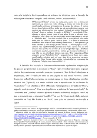 90 
parte pela insistência dos frequentadores, de artistas e de iniciativas como a formação da Associação Cultural Beco Philipéia. Sobre o assunto, senhor Carlos comentou: 
O “Corredor Cultural” ia bem, era muita gente, aqui o beco se tornou um referencial, se tornou um ponto cultural, se tornou um ponto de novas manifestações artísticas, principalmente do campo da música... E muitos jovens aí dos bairros, até hoje ainda, que não tem onde se apresentar e vem mostrar seu talento aqui no beco cultural. Voltando ao projeto “Corredor Cultural”, houve a mudança de gestão na FUNJOPE, entrou Lúcio Villar, cineasta, e não sei porque cargas d’água achou de tirar o palco do beco, chegou pra mim e disse: não precisa de palco no beco não, porque já tem ali o “Sabadinho Bom”. E eu disse tudo bem. Mas aí, nesse período, o beco não tinha jeito, era cheio de gente, cheio de gente... E eu passei a montar um tablado no meio da rua e nesse tempo já tinha violão, já tinha pandeiro, já tinha zabumba, já tinha bongo, já tinha maracá... O pessoal pegava, tocava, cantava, e até hoje tem também, acontece esse evento aqui no beco. De uma maneira mais restrita, mas acontece. E o que falta pro beco aqui... Um beco que fomenta a cultura, que incentiva a cultura, que mostra novos talentos, o que falta são as autoridades fazerem sua parte. Botar segurança pública enquanto houver “Sabadinho Bom” e enquanto houver lazer, shows aqui, manifestações artísticas aqui no beco. Aqui já se apresentou maracatu, Escurinho, Chico Correa, vários artistas regionais (Carlos, proprietário da Cachaçaria Philipéia, entrevista em 10/04/14). 
A formação da Associação se deu como uma maneira de regulamentar a organização das pessoas que promoviam as atividades no “Beco” e para reivindicar apoio junto ao poder público. Representantes da associação passaram a promover o “Som do Beco”, divulgando a programação, fotos e vídeos por meio de uma página na rede social Facebook. Como descreveu o senhor Carlos, um tablado era montado na rua, em frente à Cachaçaria e outro bar aberto ao lado (Figura 19), e as bandas e artistas locais se apresentavam, em um formato de “palco aberto”73. Em setembro de 2013, o Ministério Público proibiu as atividades no “Beco”, alegando poluição sonora74. Essa ação impulsionou a polêmica da “descaracterização” do “Sabadinho Bom”, denúncia levantada por meio de abaixo-assinado de divulgação virtual, na qual se argumenta que os chamados “paredões”75 de som desvirtuam as atividades culturais promovidas na Praça Rio Branco e no “Beco”, como pode ser observado na descrição a seguir: 
73 Por mais que haja uma tentativa de organização por parte da Associação Cultural Beco Philipéia, predomina a improvisação. O palco é livre para aqueles que quiserem tocar algum instrumento, cantar ou falar alguma coisa. 
74 Informação obtida por meio de entrevistas e divulgada em matéria do Portal Correio. Disponível em: <http://portalcorreio.uol.com.br/entretenimento/entretenimento/eventos/2013/09/17/NWS,229357,62,247,ENTRETENIMENTO,2192-ASSOCIACAO-DIZ-OMISSAO-ESTADO-PREFEITURA-PERMITE-ABUSOS- AMEACA-PROJETO-CULTURAL.aspx>. Acesso em outubro de 2013. 
75 “Paredão” é como são chamados os carros com som potente. Neste caso, passou a ser frequente a presença desses “paredões” na Avenida Duque de Caxias, tocando músicas de funk e forró estilizado, estilos musicais que divergem da suposta “atividade cultural” promovida pelo “Sabadinho Bom” e “Beco Cultural”. De certa forma, a presença desses “paredões” representa contraditoriamente uma “popularização” do uso do espaço.  
