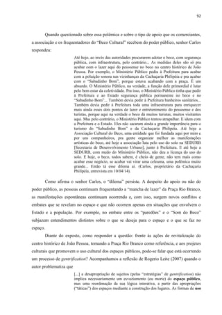 92 
Quando questionado sobre essa polêmica e sobre o tipo de apoio que os comerciantes, a associação e os frequentadores do “Beco Cultural” recebem do poder público, senhor Carlos respondeu: 
Até hoje, ao invés das autoridades procurarem adotar o beco, com segurança pública, com infraestrutura, pelo contrário... As medidas deles são só pra acabar com o lazer aqui do pessoense no beco no centro histórico de João Pessoa. Por exemplo, o Ministério Público pediu à Prefeitura para acabar com a poluição sonora nas vizinhanças da Cachaçaria Philipéia e pra acabar com o “Sabadinho Bom”, porque estava acabando com a praça. É um absurdo. O Ministério Público, na verdade, a função dele primordial é lutar pelo bem estar da coletividade. Pra isso, o Ministério Público tinha que pedir à Prefeitura e ao Estado segurança pública permanente no beco e no “Sabadinho Bom”... Também devia pedir à Prefeitura banheiros sanitários... Também devia pedir à Prefeitura toda uma infraestrutura para enriquecer mais ainda esses dois pontos de lazer e entretenimento do pessoense e dos turistas, porque aqui na verdade o beco dá muitos turistas, muitos visitantes aqui. Mas pelo contrário, o Ministério Público tentou atrapalhar. E idem com a Prefeitura e o Estado. Eles não sacaram ainda a grande importância para o turismo do “Sabadinho Bom” e da Cachaçaria Philipéia. Até hoje a Associação Cultural do Beco, uma entidade que foi fundada aqui por mim e por uns companheiros, pra gente organizar melhor as manifestações artísticas do beco, até hoje a associação luta pelo uso do solo na SEDURB [Secretaria de Desenvolvimento Urbano], junto à Prefeitura. E até hoje a SEDURB, com medo do Ministério Público, não deu a licença do uso do solo. E hoje, o beco, todos sabem, é cheio de gente, não tem mais como acabar esse negócio, se acabar vai virar uma celeuma, uma polêmica muito grande... Então tá esse dilema aí. (Carlos, proprietário da Cachaçaria Philipéia, entrevista em 10/04/14). 
Como afirma o senhor Carlos, o “dilema” persiste. A despeito do apoio ou não do poder público, as pessoas continuam frequentando a “mancha de lazer” da Praça Rio Branco, as manifestações espontâneas continuam ocorrendo e, com isso, surgem novos conflitos e embates que se revelam no espaço e que não ocorrem apenas em situações que envolvem o Estado e a população. Por exemplo, no embate entre os “paredões” e o “Som do Beco” subjazem entendimentos distintos sobre o que se deseja para o espaço e o que se faz no espaço. 
Diante do exposto, como responder a questão: frente às ações de revitalização do centro histórico de João Pessoa, tomando a Praça Rio Branco como referência, e aos projetos culturais que promovem o uso cultural dos espaços públicos, pode-se falar que está ocorrendo um processo de gentrification? Acompanhamos a reflexão de Rogerio Leite (2007) quando o autor problematiza que 
[...] a desapropriação de sujeitos (pelas “estratégias” de gentrification) não implica necessariamente um esvaziamento (ou morte) do espaço público, mas uma reordenação da sua lógica interativa, a partir das apropriações (“táticas”) dos espaços mediante a construção dos lugares. As formas de uso  