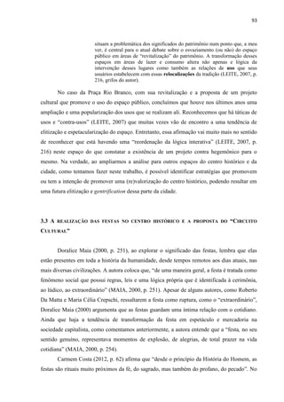 93 
situam a problemática dos significados do patrimônio num ponto que, a meu ver, é central para o atual debate sobre o esvaziamento (ou não) do espaço público em áreas de “revitalização” do patrimônio. A transformação desses espaços em áreas de lazer e consumo altera não apenas e lógica da intervenção desses lugares como também as relações de uso que seus usuários estabelecem com essas relocalizações da tradição (LEITE, 2007, p. 216, grifos do autor). 
No caso da Praça Rio Branco, com sua revitalização e a proposta de um projeto cultural que promove o uso do espaço público, concluímos que houve nos últimos anos uma ampliação e uma popularização dos usos que se realizam ali. Reconhecemos que há táticas de usos e “contra-usos” (LEITE, 2007) que muitas vezes vão de encontro a uma tendência de elitização e espetacularização do espaço. Entretanto, essa afirmação vai muito mais no sentido de reconhecer que está havendo uma “reordenação da lógica interativa” (LEITE, 2007, p. 216) neste espaço do que constatar a existência de um projeto contra hegemônico para o mesmo. Na verdade, ao ampliarmos a análise para outros espaços do centro histórico e da cidade, como tentamos fazer neste trabalho, é possível identificar estratégias que promovem ou tem a intenção de promover uma (re)valorização do centro histórico, podendo resultar em uma futura elitização e gentrification dessa parte da cidade. 
3.3 A REALIZAÇÃO DAS FESTAS NO CENTRO HISTÓRICO E A PROPOSTA DO “CIRCUITO CULTURAL” 
Doralice Maia (2000, p. 251), ao explorar o significado das festas, lembra que elas estão presentes em toda a história da humanidade, desde tempos remotos aos dias atuais, nas mais diversas civilizações. A autora coloca que, “de uma maneira geral, a festa é tratada como fenômeno social que possui regras, leis e uma lógica própria que é identificada à cerimônia, ao lúdico, ao extraordinário” (MAIA, 2000, p. 251). Apesar de alguns autores, como Roberto Da Matta e Maria Célia Crepschi, ressaltarem a festa como ruptura, como o “extraordinário”, Doralice Maia (2000) argumenta que as festas guardam uma íntima relação com o cotidiano. Ainda que haja a tendência de transformação da festa em espetáculo e mercadoria na sociedade capitalista, como comentamos anteriormente, a autora entende que a “festa, no seu sentido genuíno, representava momentos de explosão, de alegrias, de total prazer na vida cotidiana” (MAIA, 2000, p. 254). 
Carmem Costa (2012, p. 62) afirma que “desde o princípio da História do Homem, as festas são rituais muito próximos da fé, do sagrado, mas também do profano, do pecado”. No  