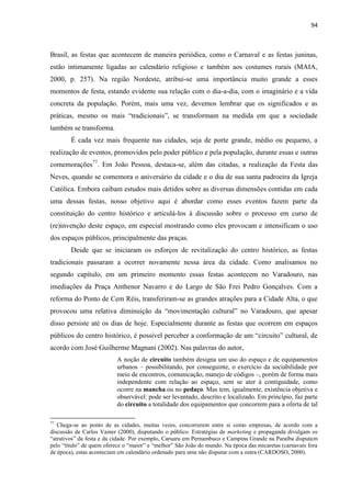 94 
Brasil, as festas que acontecem de maneira periódica, como o Carnaval e as festas juninas, estão intimamente ligadas ao calendário religioso e também aos costumes rurais (MAIA, 2000, p. 257). Na região Nordeste, atribui-se uma importância muito grande a esses momentos de festa, estando evidente sua relação com o dia-a-dia, com o imaginário e a vida concreta da população. Porém, mais uma vez, devemos lembrar que os significados e as práticas, mesmo os mais “tradicionais”, se transformam na medida em que a sociedade também se transforma. 
É cada vez mais frequente nas cidades, seja de porte grande, médio ou pequeno, a realização de eventos, promovidos pelo poder público e pela população, durante essas e outras comemorações77. Em João Pessoa, destaca-se, além das citadas, a realização da Festa das Neves, quando se comemora o aniversário da cidade e o dia de sua santa padroeira da Igreja Católica. Embora caibam estudos mais detidos sobre as diversas dimensões contidas em cada uma dessas festas, nosso objetivo aqui é abordar como esses eventos fazem parte da constituição do centro histórico e articulá-los à discussão sobre o processo em curso de (re)invenção deste espaço, em especial mostrando como eles provocam e intensificam o uso dos espaços públicos, principalmente das praças. 
Desde que se iniciaram os esforços de revitalização do centro histórico, as festas tradicionais passaram a ocorrer novamente nessa área da cidade. Como analisamos no segundo capítulo, em um primeiro momento essas festas acontecem no Varadouro, nas imediações da Praça Anthenor Navarro e do Largo de São Frei Pedro Gonçalves. Com a reforma do Ponto de Cem Réis, transferiram-se as grandes atrações para a Cidade Alta, o que provocou uma relativa diminuição da “movimentação cultural” no Varadouro, que apesar disso persiste até os dias de hoje. Especialmente durante as festas que ocorrem em espaços públicos do centro histórico, é possível perceber a conformação de um “circuito” cultural, de acordo com José Guilherme Magnani (2002). Nas palavras do autor, 
A noção de circuito também designa um uso do espaço e de equipamentos urbanos – possibilitando, por conseguinte, o exercício da sociabilidade por meio de encontros, comunicação, manejo de códigos –, porém de forma mais independente com relação ao espaço, sem se ater à contiguidade, como ocorre na mancha ou no pedaço. Mas tem, igualmente, existência objetiva e observável: pode ser levantado, descrito e localizado. Em princípio, faz parte do circuito a totalidade dos equipamentos que concorrem para a oferta de tal 
77 Chega-se ao ponto de as cidades, muitas vezes, concorrerem entre si como empresas, de acordo com a discussão de Carlos Vainer (2000), disputando o público. Estratégias de marketing e propaganda divulgam os “atrativos” da festa e da cidade. Por exemplo, Caruaru em Pernambuco e Campina Grande na Paraíba disputam pelo “título” de quem oferece o “maior” e “melhor” São João do mundo. Na época das micaretas (carnavais fora de época), estas aconteciam em calendário ordenado para uma não disputar com a outra (CARDOSO, 2000).  