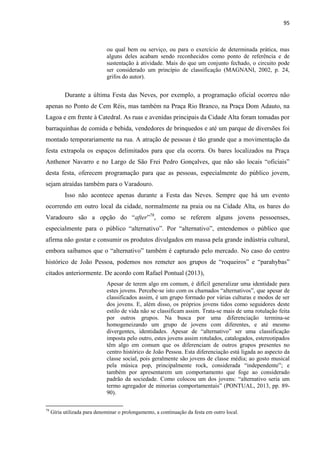 95 
ou qual bem ou serviço, ou para o exercício de determinada prática, mas alguns deles acabam sendo reconhecidos como ponto de referência e de sustentação à atividade. Mais do que um conjunto fechado, o circuito pode ser considerado um princípio de classificação (MAGNANI, 2002, p. 24, grifos do autor). 
Durante a última Festa das Neves, por exemplo, a programação oficial ocorreu não apenas no Ponto de Cem Réis, mas também na Praça Rio Branco, na Praça Dom Adauto, na Lagoa e em frente à Catedral. As ruas e avenidas principais da Cidade Alta foram tomadas por barraquinhas de comida e bebida, vendedores de brinquedos e até um parque de diversões foi montado temporariamente na rua. A atração de pessoas é tão grande que a movimentação da festa extrapola os espaços delimitados para que ela ocorra. Os bares localizados na Praça Anthenor Navarro e no Largo de São Frei Pedro Gonçalves, que não são locais “oficiais” desta festa, oferecem programação para que as pessoas, especialmente do público jovem, sejam atraídas também para o Varadouro. 
Isso não acontece apenas durante a Festa das Neves. Sempre que há um evento ocorrendo em outro local da cidade, normalmente na praia ou na Cidade Alta, os bares do Varadouro são a opção do “after”78, como se referem alguns jovens pessoenses, especialmente para o público “alternativo”. Por “alternativo”, entendemos o público que afirma não gostar e consumir os produtos divulgados em massa pela grande indústria cultural, embora saibamos que o “alternativo” também é capturado pelo mercado. No caso do centro histórico de João Pessoa, podemos nos remeter aos grupos de “roqueiros” e “parahybas” citados anteriormente. De acordo com Rafael Pontual (2013), 
Apesar de terem algo em comum, é difícil generalizar uma identidade para estes jovens. Percebe-se isto com os chamados “alternativos”, que apesar de classificados assim, é um grupo formado por várias culturas e modos de ser dos jovens. E, além disso, os próprios jovens tidos como seguidores deste estilo de vida não se classificam assim. Trata-se mais de uma rotulação feita por outros grupos. Na busca por uma diferenciação termina-se homogeneizando um grupo de jovens com diferentes, e até mesmo divergentes, identidades. Apesar de “alternativo” ser uma classificação imposta pelo outro, estes jovens assim rotulados, catalogados, estereotipados têm algo em comum que os diferenciam de outros grupos presentes no centro histórico de João Pessoa. Esta diferenciação está ligada ao aspecto da classe social, pois geralmente são jovens de classe média; ao gosto musical pela música pop, principalmente rock, considerada “independente”; e também por apresentarem um comportamento que foge ao considerado padrão da sociedade. Como colocou um dos jovens: “alternativo seria um termo agregador de minorias comportamentais” (PONTUAL, 2013, pp. 89- 90). 
78 Gíria utilizada para denominar o prolongamento, a continuação da festa em outro local.  