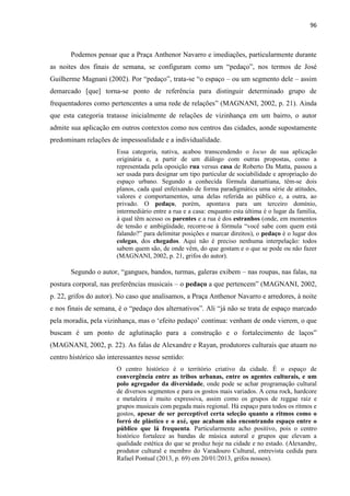 96 
Podemos pensar que a Praça Anthenor Navarro e imediações, particularmente durante as noites dos finais de semana, se configuram como um “pedaço”, nos termos de José Guilherme Magnani (2002). Por “pedaço”, trata-se “o espaço – ou um segmento dele – assim demarcado [que] torna-se ponto de referência para distinguir determinado grupo de frequentadores como pertencentes a uma rede de relações” (MAGNANI, 2002, p. 21). Ainda que esta categoria tratasse inicialmente de relações de vizinhança em um bairro, o autor admite sua aplicação em outros contextos como nos centros das cidades, aonde supostamente predominam relações de impessoalidade e a individualidade. 
Essa categoria, nativa, acabou transcendendo o locus de sua aplicação originária e, a partir de um diálogo com outras propostas, como a representada pela oposição rua versus casa de Roberto Da Matta, passou a ser usada para designar um tipo particular de sociabilidade e apropriação do espaço urbano. Segundo a conhecida fórmula damattiana, têm-se dois planos, cada qual enfeixando de forma paradigmática uma série de atitudes, valores e comportamentos, uma delas referida ao público e, a outra, ao privado. O pedaço, porém, apontava para um terceiro domínio, intermediário entre a rua e a casa: enquanto esta última é o lugar da família, à qual têm acesso os parentes e a rua é dos estranhos (onde, em momentos de tensão e ambigüidade, recorre-se à fórmula “você sabe com quem está falando?” para delimitar posições e marcar direitos), o pedaço é o lugar dos colegas, dos chegados. Aqui não é preciso nenhuma interpelação: todos sabem quem são, de onde vêm, do que gostam e o que se pode ou não fazer (MAGNANI, 2002, p. 21, grifos do autor). 
Segundo o autor, “gangues, bandos, turmas, galeras exibem – nas roupas, nas falas, na postura corporal, nas preferências musicais – o pedaço a que pertencem” (MAGNANI, 2002, p. 22, grifos do autor). No caso que analisamos, a Praça Anthenor Navarro e arredores, à noite e nos finais de semana, é o “pedaço dos alternativos”. Ali “já não se trata de espaço marcado pela moradia, pela vizinhança, mas o ‘efeito pedaço’ continua: venham de onde vierem, o que buscam é um ponto de aglutinação para a construção e o fortalecimento de laços” (MAGNANI, 2002, p. 22). As falas de Alexandre e Rayan, produtores culturais que atuam no centro histórico são interessantes nesse sentido: 
O centro histórico é o território criativo da cidade. É o espaço de convergência entre as tribos urbanas, entre os agentes culturais, e um polo agregador da diversidade, onde pode se achar programação cultural de diversos segmentos e para os gostos mais variados. A cena rock, hardcore e metaleira é muito expressiva, assim como os grupos de reggae raiz e grupos musicais com pegada mais regional. Há espaço para todos os ritmos e gostos, apesar de ser perceptível certa seleção quanto a ritmos como o forró de plástico e o axé, que acabam não encontrando espaço entre o público que lá frequenta. Particularmente acho positivo, pois o centro histórico fortalece as bandas de música autoral e grupos que elevam a qualidade estética do que se produz hoje na cidade e no estado. (Alexandre, produtor cultural e membro do Varadouro Cultural, entrevista cedida para Rafael Pontual (2013, p. 69) em 20/01/2013, grifos nossos).  