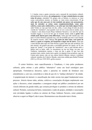 97 
[...] muitas vezes a gente conversa com o pessoal do movimento cultural, principalmente da música, de antigamente e vê que a intolerância era uma coisa de praxe, entendeu? Os grupos não se batiam, os músicos se viam como concorrência mesmo, as bandas se viam como concorrentes. E eu acho que de uns anos pra cá tem mudado um pouco este pensamento, mais de entender as coisas como complementaridade, como ação coletiva, como ação colaborativa, e eu acho que tem dado alguns frutos, sabe? Então eu vejo que hoje em dia, velho, o cara chega lá todo de preto vestido de “metaleiro”, mas quando você vai ver o cara está no samba, saca, e depois o cara desce lá pra Praça Anthenor Navarro e vai num bar que tá tocando reggae e vai lá no bar que tá tocando metal, então a gente tem estado mais aberto para estas diferenças. Acho que todo mundo que vem para o Centro Histórico percebe isso, essa diversidade que tem e esta relação de respeito mesmo, sabe? Beleza! Eu gosto de uma coisa, você gosta de outra e a gente se respeita, até frequenta o lugar um do outro, coisa que a uma década atrás aqui em João Pessoa a gente sabe que não acontecia, era pau mesmo, até grupos que para a sociedade parecem ser iguais, sei lá, um grupo de “punks” e um grupo de “metaleiros”, mas a uma década atrás a galera nem se batia, sabe, se encontrasse na rua era briga, era pau, era violência, intolerância mesmo, e hoje em dia a gente vê que isso não acontece mais, muito, muito raro a gente ver alguma coisa acontecer, aqui no Centro pelo menos, não sei nos outros bairros (Rayan, músico e produtor cultural, membro do Coletivo Mundo, entrevista cedida para Rafael Pontual (2013, p. 85) em 15/01/2013, grifos nossos). 
O centro histórico, mais especificamente o Varadouro, é visto pelos produtores culturais, pelos artistas e pelo público “alternativo” como um local estratégico para apropriação. Formulam-se discursos, ações e parcerias no sentido de fortalecer esse entendimento e, com isso, consolida-se a ideia de que ali é o “pedaço alternativo” da cidade. A popularização da internet e a massificação das redes sociais tem papel fundamental nesse processo. Através dessas redes, artistas, coletivos e associações divulgam amplamente suas ações e discursos, criam campanhas e conseguem atingir um público considerável por um veículo diferente da grande mídia, que costuma privilegiar os produtos e artistas da indústria cultural. Portanto, a presença de bares, restaurantes e sedes de grupos, entidades e associações com atividades ligadas à cultura no entorno da Praça Anthenor Navarro, como podemos observar a seguir no Mapa 9, não é acaso. Retomaremos essa discussão mais à frente. 
 