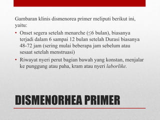 DISMENORHEA PRIMER
Gambaran klinis dismenorea primer meliputi berikut ini,
yaitu:
• Onset segera setelah menarche (≤6 bulan), biasanya
terjadi dalam 6 sampai 12 bulan setelah Durasi biasanya
48-72 jam (sering mulai beberapa jam sebelum atau
sesaat setelah menstruasi)
• Riwayat nyeri perut bagian bawah yang konstan, menjalar
ke punggung atau paha, kram atau nyeri laborlike.
 