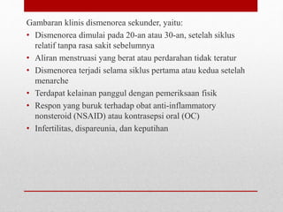 Gambaran klinis dismenorea sekunder, yaitu:
• Dismenorea dimulai pada 20-an atau 30-an, setelah siklus
relatif tanpa rasa sakit sebelumnya
• Aliran menstruasi yang berat atau perdarahan tidak teratur
• Dismenorea terjadi selama siklus pertama atau kedua setelah
menarche
• Terdapat kelainan panggul dengan pemeriksaan fisik
• Respon yang buruk terhadap obat anti-inflammatory
nonsteroid (NSAID) atau kontrasepsi oral (OC)
• Infertilitas, dispareunia, dan keputihan
 