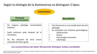 DISMENORREA
Primaria
(esencial o funcional)
Secundaria
- Sin ninguna patología concomitante
evidente.
- Suele comenzar poco después de la
menarquia.
- Dx. Por exclusión de otras causas
conocidas de dolor agudo.
- Con frecuencia es una complicación de otra
patología.
- Se acompaña con síntomas ginecológicos:
Disparreumia
• Disuria
• Hemorragias anormales
• Infertilidad.
Bautista S, Yáñez N, Bernal R, Zamora I. Prevalencia y factores asociados a dismenorrea en estudiantes de la Universidad del Rosario. Bogotá (Colombia): Universidad Colegio Mayor de
Nuestra Señora del Rosario; 2009.
Según la etiología de la dismenorrea se distinguen 2 tipos:
Las características del dolor NO permite distinguir ambas variedades
 