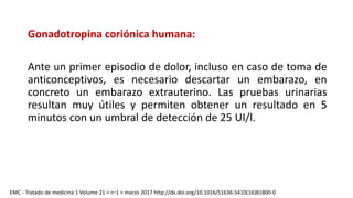 Gonadotropina coriónica humana:
Ante un primer episodio de dolor, incluso en caso de toma de
anticonceptivos, es necesario descartar un embarazo, en
concreto un embarazo extrauterino. Las pruebas urinarias
resultan muy útiles y permiten obtener un resultado en 5
minutos con un umbral de detección de 25 UI/l.
EMC - Tratado de medicina 1 Volume 21 > n◦1 > marzo 2017 http://dx.doi.org/10.1016/S1636-5410(16)81800-0
 