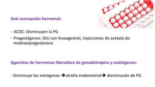 Anti concepción hormonal:
- ACOC: Disminuyen la PG
- Progestágenos: DIU con levoogestrel, inyecciones de acetato de
medroxiprogesterona
Agonistas de hormonas liberadora de gonadotropina y andrógenos:
- Disminuye los estrógenos atrofia endometrial disminución de PG
 