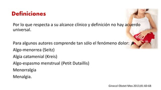 Por lo que respecta a su alcance clínico y definición no hay acuerdo
universal.
Para algunos autores comprende tan sólo el fenómeno dolor:
Algo-menorrea (Seitz)
Algia catamenial (Kreis)
Algo-espasmo menstrual (Petit Dutaillis)
Menorralgia
Menalgia.
Ginecol Obstet Mex 2013;81:60-68
Definiciones
 